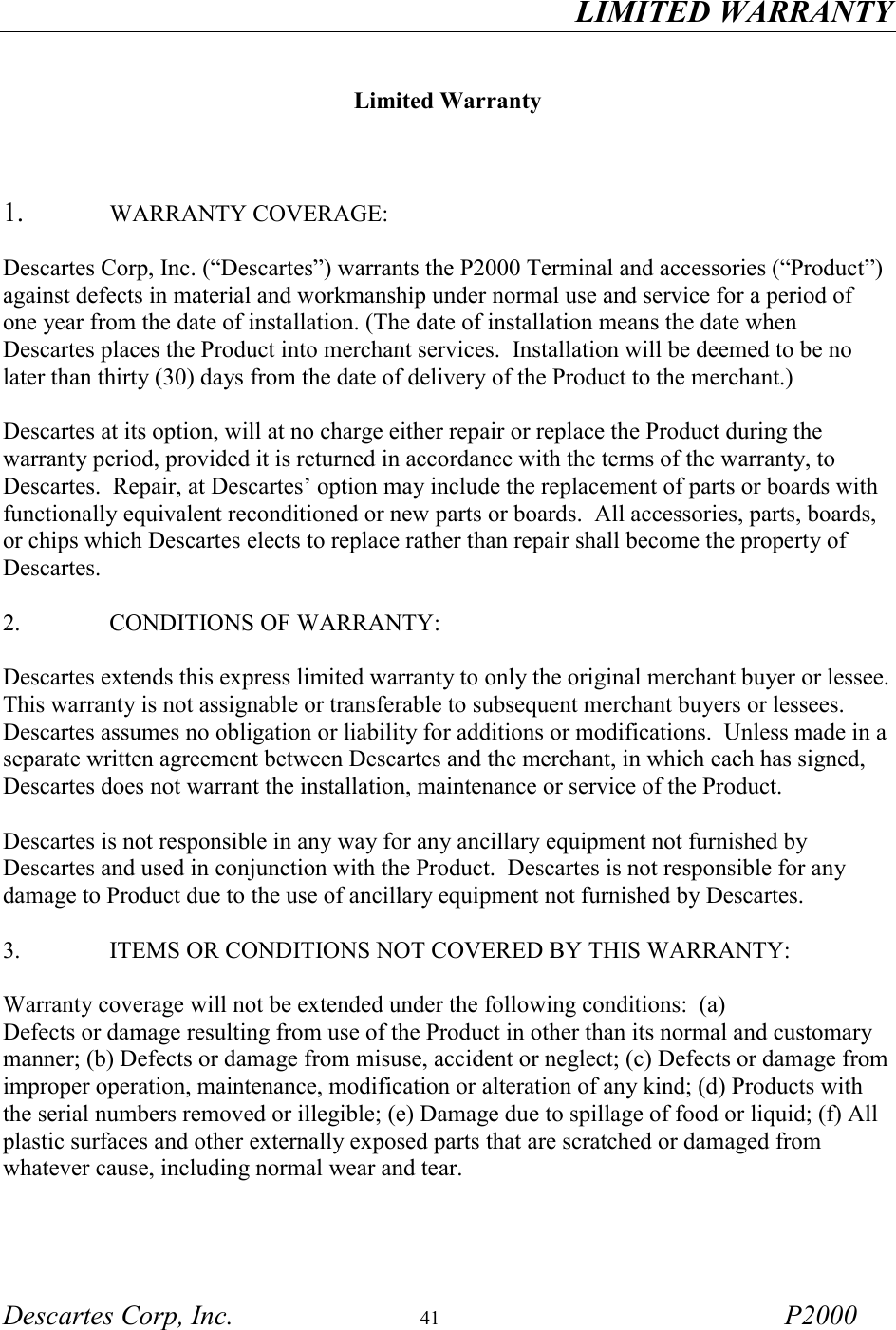 LIMITED WARRANTY Descartes Corp, Inc.  41 P2000   Limited Warranty    1.   WARRANTY COVERAGE:  Descartes Corp, Inc. (&ldquo;Descartes&rdquo;) warrants the P2000 Terminal and accessories (&ldquo;Product&rdquo;) against defects in material and workmanship under normal use and service for a period of one year from the date of installation. (The date of installation means the date when Descartes places the Product into merchant services.  Installation will be deemed to be no later than thirty (30) days from the date of delivery of the Product to the merchant.)  Descartes at its option, will at no charge either repair or replace the Product during the warranty period, provided it is returned in accordance with the terms of the warranty, to Descartes.  Repair, at Descartes&rsquo; option may include the replacement of parts or boards with functionally equivalent reconditioned or new parts or boards.  All accessories, parts, boards, or chips which Descartes elects to replace rather than repair shall become the property of Descartes.  2.      CONDITIONS OF WARRANTY:  Descartes extends this express limited warranty to only the original merchant buyer or lessee.  This warranty is not assignable or transferable to subsequent merchant buyers or lessees.  Descartes assumes no obligation or liability for additions or modifications.  Unless made in a separate written agreement between Descartes and the merchant, in which each has signed, Descartes does not warrant the installation, maintenance or service of the Product.  Descartes is not responsible in any way for any ancillary equipment not furnished by Descartes and used in conjunction with the Product.  Descartes is not responsible for any damage to Product due to the use of ancillary equipment not furnished by Descartes.  3.     ITEMS OR CONDITIONS NOT COVERED BY THIS WARRANTY:  Warranty coverage will not be extended under the following conditions:  (a) Defects or damage resulting from use of the Product in other than its normal and customary manner; (b) Defects or damage from misuse, accident or neglect; (c) Defects or damage from improper operation, maintenance, modification or alteration of any kind; (d) Products with the serial numbers removed or illegible; (e) Damage due to spillage of food or liquid; (f) All plastic surfaces and other externally exposed parts that are scratched or damaged from whatever cause, including normal wear and tear. 