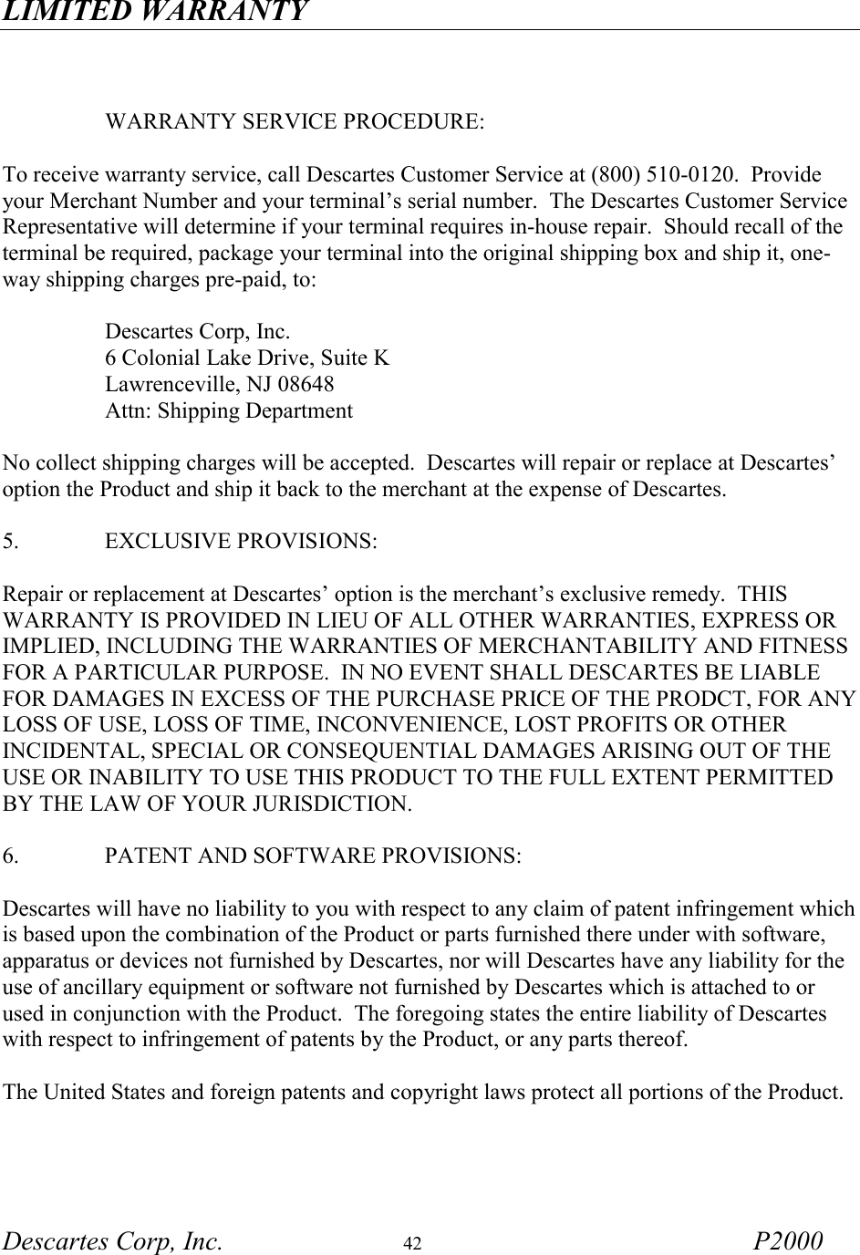 LIMITED WARRANTY Descartes Corp, Inc.  42 P2000        WARRANTY SERVICE PROCEDURE:  To receive warranty service, call Descartes Customer Service at (800) 510-0120.  Provide your Merchant Number and your terminal&rsquo;s serial number.  The Descartes Customer Service Representative will determine if your terminal requires in-house repair.  Should recall of the terminal be required, package your terminal into the original shipping box and ship it, one-way shipping charges pre-paid, to:   Descartes Corp, Inc.   6 Colonial Lake Drive, Suite K   Lawrenceville, NJ 08648   Attn: Shipping Department  No collect shipping charges will be accepted.  Descartes will repair or replace at Descartes&rsquo; option the Product and ship it back to the merchant at the expense of Descartes.  5.     EXCLUSIVE PROVISIONS:     Repair or replacement at Descartes&rsquo; option is the merchant&rsquo;s exclusive remedy.  THIS WARRANTY IS PROVIDED IN LIEU OF ALL OTHER WARRANTIES, EXPRESS OR IMPLIED, INCLUDING THE WARRANTIES OF MERCHANTABILITY AND FITNESS FOR A PARTICULAR PURPOSE.  IN NO EVENT SHALL DESCARTES BE LIABLE FOR DAMAGES IN EXCESS OF THE PURCHASE PRICE OF THE PRODCT, FOR ANY LOSS OF USE, LOSS OF TIME, INCONVENIENCE, LOST PROFITS OR OTHER INCIDENTAL, SPECIAL OR CONSEQUENTIAL DAMAGES ARISING OUT OF THE USE OR INABILITY TO USE THIS PRODUCT TO THE FULL EXTENT PERMITTED BY THE LAW OF YOUR JURISDICTION.  6.     PATENT AND SOFTWARE PROVISIONS:  Descartes will have no liability to you with respect to any claim of patent infringement which is based upon the combination of the Product or parts furnished there under with software, apparatus or devices not furnished by Descartes, nor will Descartes have any liability for the use of ancillary equipment or software not furnished by Descartes which is attached to or used in conjunction with the Product.  The foregoing states the entire liability of Descartes with respect to infringement of patents by the Product, or any parts thereof.  The United States and foreign patents and copyright laws protect all portions of the Product.