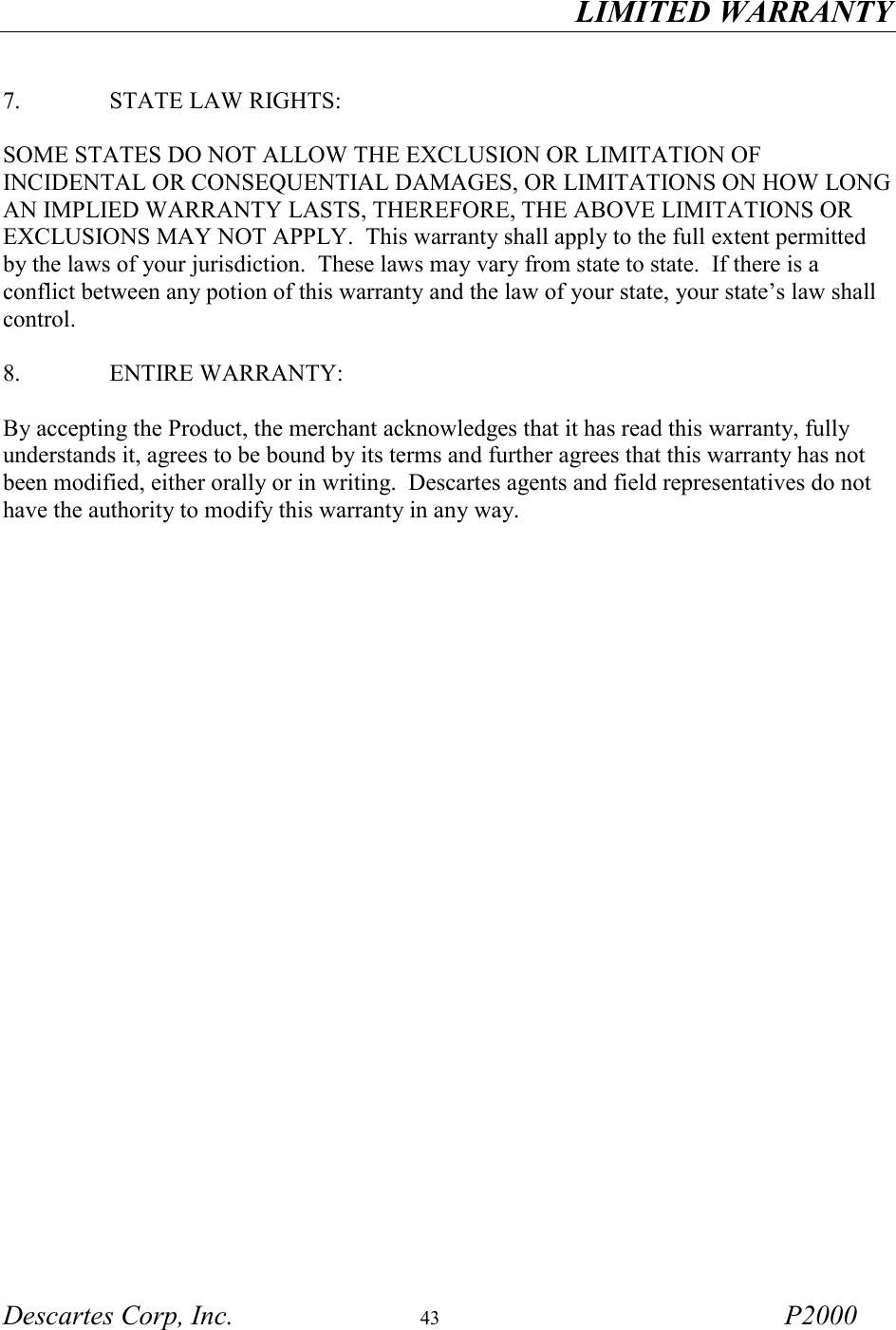 LIMITED WARRANTY Descartes Corp, Inc.  43 P2000   7.     STATE LAW RIGHTS:  SOME STATES DO NOT ALLOW THE EXCLUSION OR LIMITATION OF INCIDENTAL OR CONSEQUENTIAL DAMAGES, OR LIMITATIONS ON HOW LONG AN IMPLIED WARRANTY LASTS, THEREFORE, THE ABOVE LIMITATIONS OR EXCLUSIONS MAY NOT APPLY.  This warranty shall apply to the full extent permitted by the laws of your jurisdiction.  These laws may vary from state to state.  If there is a conflict between any potion of this warranty and the law of your state, your state&rsquo;s law shall control.  8.     ENTIRE WARRANTY:  By accepting the Product, the merchant acknowledges that it has read this warranty, fully understands it, agrees to be bound by its terms and further agrees that this warranty has not been modified, either orally or in writing.  Descartes agents and field representatives do not have the authority to modify this warranty in any way. 