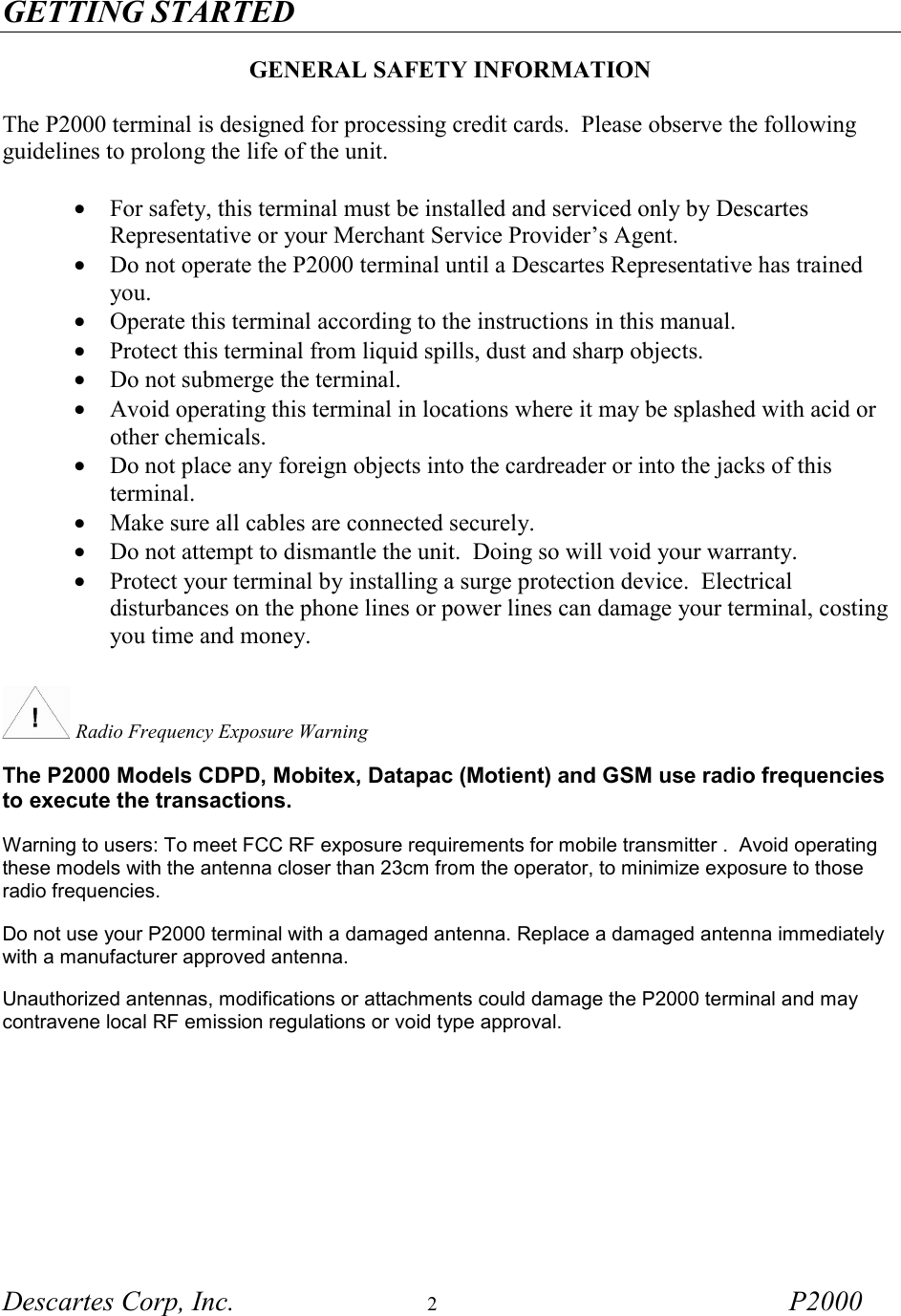 GETTING STARTED Descartes Corp, Inc.  2 P2000    GENERAL SAFETY INFORMATION  The P2000 terminal is designed for processing credit cards.  Please observe the following guidelines to prolong the life of the unit.  &bull;  For safety, this terminal must be installed and serviced only by Descartes Representative or your Merchant Service Provider&rsquo;s Agent.  &bull;  Do not operate the P2000 terminal until a Descartes Representative has trained you. &bull;  Operate this terminal according to the instructions in this manual. &bull;  Protect this terminal from liquid spills, dust and sharp objects. &bull;  Do not submerge the terminal. &bull;  Avoid operating this terminal in locations where it may be splashed with acid or other chemicals. &bull;  Do not place any foreign objects into the cardreader or into the jacks of this terminal. &bull;  Make sure all cables are connected securely. &bull;  Do not attempt to dismantle the unit.  Doing so will void your warranty. &bull;  Protect your terminal by installing a surge protection device.  Electrical disturbances on the phone lines or power lines can damage your terminal, costing you time and money.     Radio Frequency Exposure Warning  The P2000 Models CDPD, Mobitex, Datapac (Motient) and GSM use radio frequencies to execute the transactions. Warning to users: To meet FCC RF exposure requirements for mobile transmitter .  Avoid operating these models with the antenna closer than 23cm from the operator, to minimize exposure to those radio frequencies. Do not use your P2000 terminal with a damaged antenna. Replace a damaged antenna immediately with a manufacturer approved antenna. Unauthorized antennas, modifications or attachments could damage the P2000 terminal and may contravene local RF emission regulations or void type approval.   