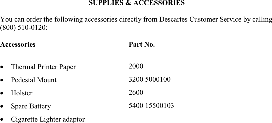    SUPPLIES &amp; ACCESSORIES  You can order the following accessories directly from Descartes Customer Service by calling (800) 510-0120:  Accessories Part No. &bull;  Thermal Printer Paper  2000 &bull;  Pedestal Mount  3200 5000100 &bull;  Holster  2600 &bull;  Spare Battery  5400 15500103 &bull;  Cigarette Lighter adaptor     