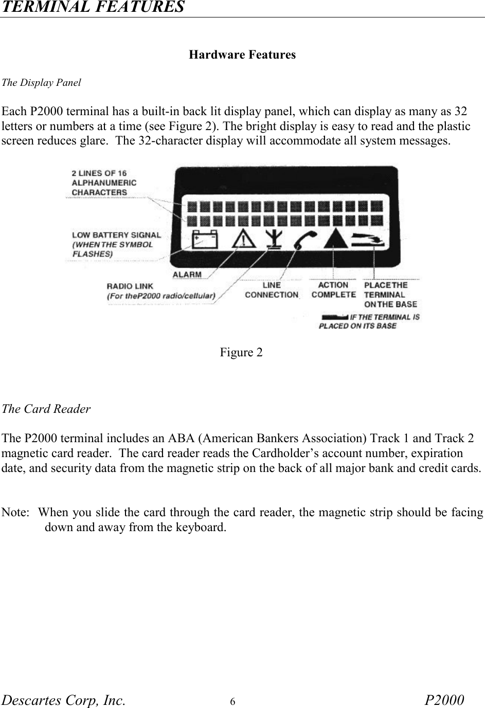 TERMINAL FEATURES Descartes Corp, Inc.  6 P2000     Hardware Features  The Display Panel  Each P2000 terminal has a built-in back lit display panel, which can display as many as 32 letters or numbers at a time (see Figure 2). The bright display is easy to read and the plastic screen reduces glare.  The 32-character display will accommodate all system messages.          Figure 2     The Card Reader  The P2000 terminal includes an ABA (American Bankers Association) Track 1 and Track 2 magnetic card reader.  The card reader reads the Cardholder&rsquo;s account number, expiration date, and security data from the magnetic strip on the back of all major bank and credit cards.   Note:  When you slide the card through the card reader, the magnetic strip should be facing down and away from the keyboard.   