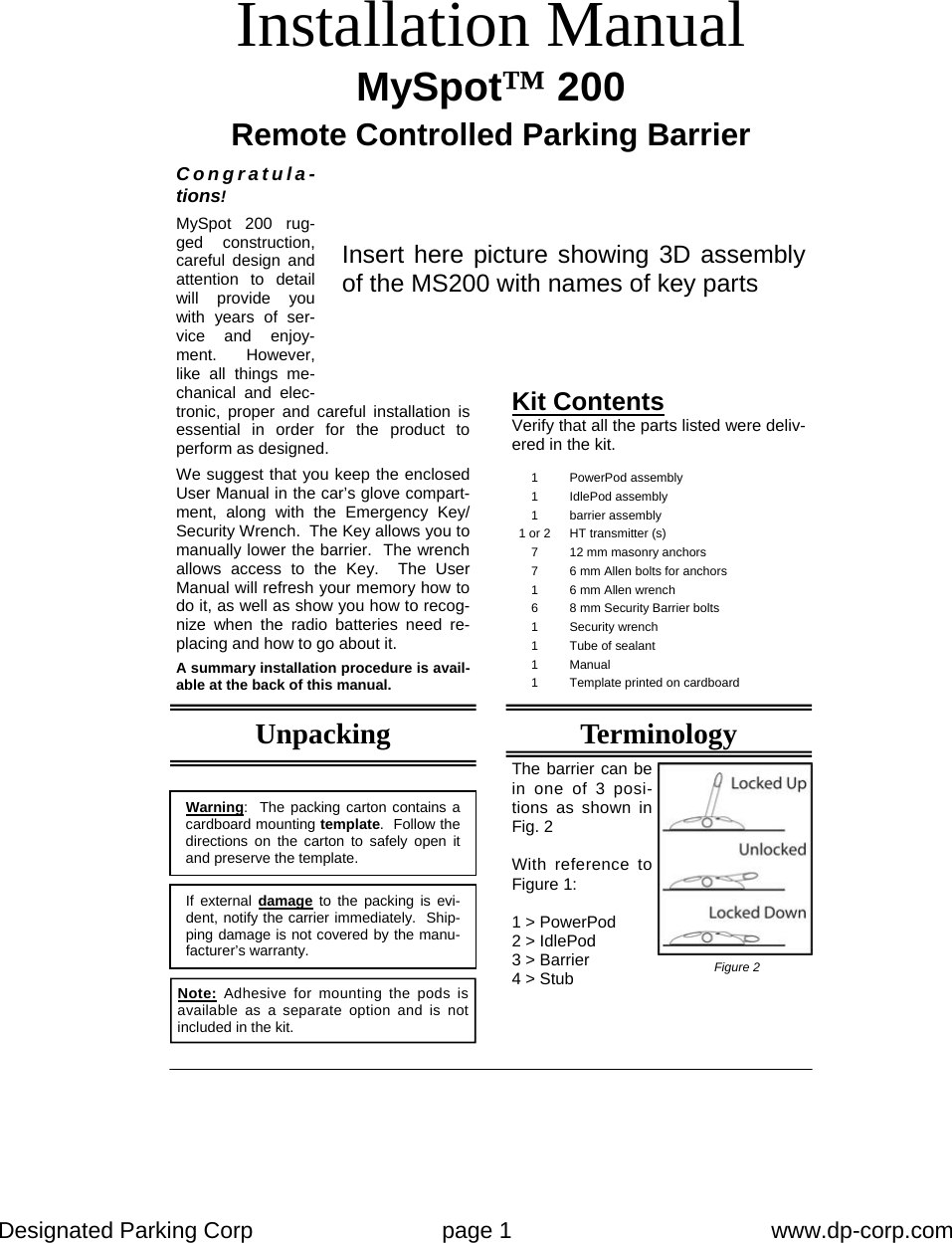 Designated Parking Corp    page 1    www.dp-corp.com  Installation Manual MySpot™ 200  Remote Controlled Parking Barrier Congratula-tions! MySpot 200 rug-ged construction, careful design and attention to detail will provide you with years of ser-vice and enjoy-ment.  However, like all things me-chanical and elec-tronic, proper and careful installation is essential in order for the product to perform as designed.  We suggest that you keep the enclosed User Manual in the car’s glove compart-ment, along with the Emergency Key/Security Wrench.  The Key allows you to manually lower the barrier.  The wrench allows access to the Key.  The User Manual will refresh your memory how to do it, as well as show you how to recog-nize when the radio batteries need re-placing and how to go about it.  A summary installation procedure is avail-able at the back of this manual. Kit Contents Verify that all the parts listed were deliv-ered in the kit. Warning:  The packing carton contains a cardboard mounting template.  Follow the directions on the carton to safely open it and preserve the template. If external damage to the packing is evi-dent, notify the carrier immediately.  Ship-ping damage is not covered by the manu-facturer’s warranty. 1 PowerPod assembly 1 IdlePod assembly 1 barrier assembly 1 or 2  HT transmitter (s) 7  12 mm masonry anchors 7  6 mm Allen bolts for anchors 1  6 mm Allen wrench 6  8 mm Security Barrier bolts 1 Security wrench 1 Tube of sealant 1 Manual 1  Template printed on cardboard Note: Adhesive for mounting the pods is available as a separate option and is not included in the kit. Unpacking Insert here picture showing 3D assembly of the MS200 with names of key parts Terminology The barrier can be in one of 3 posi-tions as shown in Fig. 2  With reference to Figure 1:  1 &gt; PowerPod 2 &gt; IdlePod 3 &gt; Barrier 4 &gt; Stub  Figure 2 