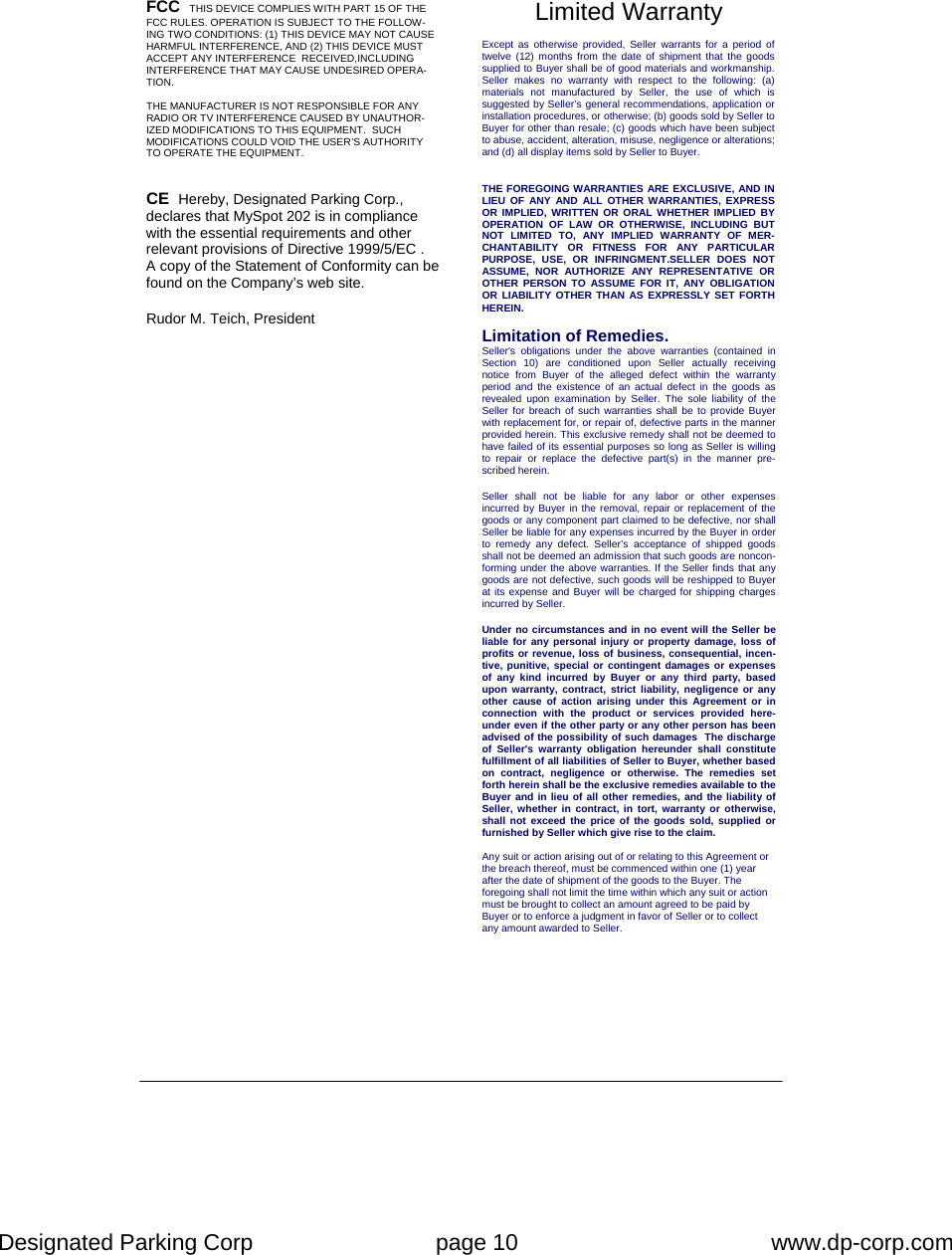 Designated Parking Corp    page 10    www.dp-corp.com  FCC  THIS DEVICE COMPLIES WITH PART 15 OF THE FCC RULES. OPERATION IS SUBJECT TO THE FOLLOW-ING TWO CONDITIONS: (1) THIS DEVICE MAY NOT CAUSE HARMFUL INTERFERENCE, AND (2) THIS DEVICE MUST ACCEPT ANY INTERFERENCE  RECEIVED,INCLUDING INTERFERENCE THAT MAY CAUSE UNDESIRED OPERA-TION.  THE MANUFACTURER IS NOT RESPONSIBLE FOR ANY RADIO OR TV INTERFERENCE CAUSED BY UNAUTHOR-IZED MODIFICATIONS TO THIS EQUIPMENT.  SUCH MODIFICATIONS COULD VOID THE USER’S AUTHORITY TO OPERATE THE EQUIPMENT. CE  Hereby, Designated Parking Corp., declares that MySpot 202 is in compliance with the essential requirements and other relevant provisions of Directive 1999/5/EC .  A copy of the Statement of Conformity can be found on the Company’s web site.  Rudor M. Teich, President  Limited Warranty Except as otherwise provided, Seller warrants for a period of twelve (12) months from the date of shipment that the goods supplied to Buyer shall be of good materials and workmanship. Seller makes no warranty with respect to the following: (a) materials not manufactured by Seller, the use of which is suggested by Seller’s general recommendations, application or installation procedures, or otherwise; (b) goods sold by Seller to Buyer for other than resale; (c) goods which have been subject to abuse, accident, alteration, misuse, negligence or alterations; and (d) all display items sold by Seller to Buyer. THE FOREGOING WARRANTIES ARE EXCLUSIVE, AND IN LIEU OF ANY AND ALL OTHER WARRANTIES, EXPRESS OR IMPLIED, WRITTEN OR ORAL WHETHER IMPLIED BY OPERATION OF LAW OR OTHERWISE, INCLUDING BUT NOT LIMITED TO, ANY IMPLIED WARRANTY OF MER-CHANTABILITY OR FITNESS FOR ANY PARTICULAR PURPOSE, USE, OR INFRINGMENT.SELLER DOES NOT ASSUME, NOR AUTHORIZE ANY REPRESENTATIVE OR OTHER PERSON TO ASSUME FOR IT, ANY OBLIGATION OR LIABILITY OTHER THAN AS EXPRESSLY SET FORTH HEREIN.    Limitation of Remedies. Seller&apos;s obligations under the above warranties (contained in Section 10) are conditioned upon Seller actually receiving notice from Buyer of the alleged defect within the warranty period and the existence of an actual defect in the goods as revealed upon examination by Seller. The sole liability of the Seller for breach of such warranties shall be to provide Buyer with replacement for, or repair of, defective parts in the manner provided herein. This exclusive remedy shall not be deemed to have failed of its essential purposes so long as Seller is willing to repair or replace the defective part(s) in the manner pre-scribed herein.  Seller shall not be liable for any labor or other expenses incurred by Buyer in the removal, repair or replacement of the goods or any component part claimed to be defective, nor shall Seller be liable for any expenses incurred by the Buyer in order to remedy any defect. Seller’s acceptance of shipped goods shall not be deemed an admission that such goods are noncon-forming under the above warranties. If the Seller finds that any goods are not defective, such goods will be reshipped to Buyer at its expense and Buyer will be charged for shipping charges incurred by Seller.   Under no circumstances and in no event will the Seller be liable for any personal injury or property damage, loss of profits or revenue, loss of business, consequential, incen-tive, punitive, special or contingent damages or expenses of any kind incurred by Buyer or any third party, based upon warranty, contract, strict liability, negligence or any other cause of action arising under this Agreement or in connection with the product or services provided here-under even if the other party or any other person has been advised of the possibility of such damages  The discharge of Seller&apos;s warranty obligation hereunder shall constitute fulfillment of all liabilities of Seller to Buyer, whether based on contract, negligence or otherwise. The remedies set forth herein shall be the exclusive remedies available to the Buyer and in lieu of all other remedies, and the liability of Seller, whether in contract, in tort, warranty or otherwise, shall not exceed the price of the goods sold, supplied or furnished by Seller which give rise to the claim.   Any suit or action arising out of or relating to this Agreement or the breach thereof, must be commenced within one (1) year after the date of shipment of the goods to the Buyer. The foregoing shall not limit the time within which any suit or action must be brought to collect an amount agreed to be paid by Buyer or to enforce a judgment in favor of Seller or to collect any amount awarded to Seller. 