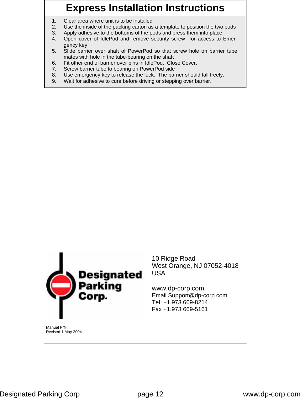 Designated Parking Corp    page 12    www.dp-corp.com  Express Installation Instructions 1.  Clear area where unit is to be installed 2.  Use the inside of the packing carton as a template to position the two pods 3.  Apply adhesive to the bottoms of the pods and press them into place 4.  Open cover of IdlePod and remove security screw  for access to Emer-gency key 5.  Slide barrier over shaft of PowerPod so that screw hole on barrier tube mates with hole in the tube-bearing on the shaft 6.  Fit other end of barrier over pins in IdlePod.  Close Cover. 7.  Screw barrier tube to bearing on PowerPod side 8.  Use emergency key to release the lock.  The barrier should fall freely. 9.  Wait for adhesive to cure before driving or stepping over barrier. 10 Ridge Road West Orange, NJ 07052-4018 USA  www.dp-corp.com Email Support@dp-corp.com Tel  +1.973 669-8214 Fax +1.973 669-5161 Manual P/N : Revised 1 May 2004 