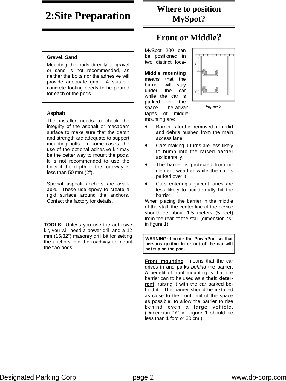 Designated Parking Corp    page 2    www.dp-corp.com  Front or Middle?  MySpot 200 can be positioned in two distinct loca-2:Site Preparation Gravel, Sand Mounting the pods directly to gravel or sand is not recommended, as neither the bolts nor the adhesive will  provide adequate grip.  A suitable concrete footing needs to be poured for each of the pods. Asphalt The installer needs to check the integrity of the asphalt or macadam surface to make sure that the depth and strength are adequate to support mounting bolts.  In some cases, the use of the optional adhesive kit may be the better way to mount the pods.  It is not recommended to use the bolts if the depth of the roadway is less than 50 mm (2”).  Special asphalt anchors are avail-able.  These use epoxy to create a rigid surface around the anchors.  Contact the factory for details. TOOLS:  Unless you use the adhesive kit, you will need a power drill and a 12 mm (15/32”) masonry drill bit for setting the anchors into the roadway to mount the two pods.   Where to position MySpot? Middle mounting means that the barrier will stay under the car while the car is parked in the space.   The advan-tages of middle-mounting are: •  Barrier is further removed from dirt and debris pushed from the main access lane •  Cars making J turns are less likely to bump into the raised barrier accidentally •  The barrier is protected from in-clement weather while the car is parked over it •  Cars entering adjacent lanes are less likely to accidentally hit the barrier When placing the barrier in the middle of the stall, the center line of the device should be about 1.5 meters (5 feet) from the rear of the stall (dimension “X” in figure 1). Front mounting  means that the car drives in and parks behind  the barrier.  A benefit of front mounting is that the barrier can to be used as a theft deter-rent, raising it with the car parked be-hind it.  The barrier should be installed as close to the front limit of the space as possible, to allow the barrier to rise behind even a large vehicle.  (Dimension “Y” in Figure 1 should be less than 1 foot or 30 cm.) WARNING: Locate the PowerPod so that persons getting in or out of the car will not trip on the pod. Figure 3 