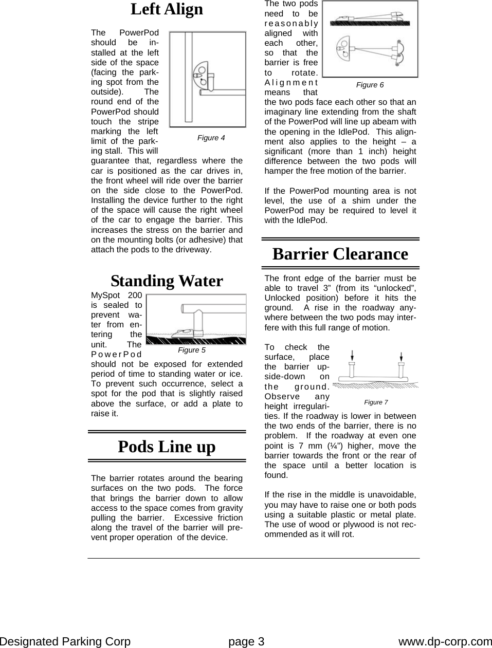 Designated Parking Corp    page 3    www.dp-corp.com  Standing Water MySpot 200 is sealed to prevent wa-ter from en-tering the unit.  The PowerPod should not be exposed for extended period of time to standing water or ice.  To prevent such occurrence, select a spot for the pod that is slightly raised above the surface, or add a plate to raise it.  The barrier rotates around the bearing surfaces on the two pods.  The force that brings the barrier down to allow access to the space comes from gravity pulling the barrier.  Excessive friction along the travel of the barrier will pre-vent proper operation  of the device. The two pods need to be reasonably aligned with each other, so that the barrier is free to rotate.  Alignment means that the two pods face each other so that an imaginary line extending from the shaft of the PowerPod will line up abeam with the opening in the IdlePod.  This align-ment also applies to the height – a significant (more than 1 inch) height difference between the two pods will hamper the free motion of the barrier.  If the PowerPod mounting area is not level, the use of a shim under the PowerPod may be required to level it with the IdlePod. Pods Line up  Barrier Clearance Left Align  The PowerPod should be in-stalled at the left side of the space (facing the park-ing spot from the outside).  The round end of the PowerPod should touch the stripe marking the left limit of the park-ing stall.  This will guarantee that, regardless where the car is positioned as the car drives in, the front wheel will ride over the barrier on the side close to the PowerPod.  Installing the device further to the right of the space will cause the right wheel of the car to engage the barrier. This increases the stress on the barrier and on the mounting bolts (or adhesive) that attach the pods to the driveway. Figure 4 Figure 5 Figure 6 The front edge of the barrier must be able to travel 3” (from its “unlocked”, Unlocked position) before it hits the ground.  A rise in the roadway any-where between the two pods may inter-fere with this full range of motion.  To check the surface, place the barrier up-side-down on the ground.  Observe any height irregulari-ties. If the roadway is lower in between the two ends of the barrier, there is no problem.  If the roadway at even one point is 7 mm (¼”) higher, move the barrier towards the front or the rear of the space until a better location is found.  If the rise in the middle is unavoidable, you may have to raise one or both pods using a suitable plastic or metal plate.  The use of wood or plywood is not rec-ommended as it will rot. Figure 7 