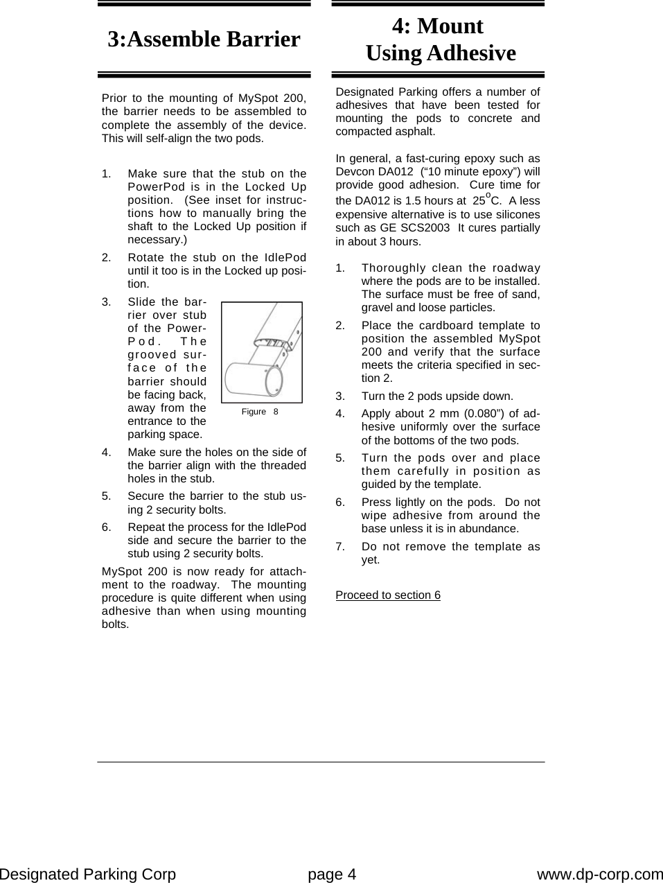 Designated Parking Corp    page 4    www.dp-corp.com  Designated Parking offers a number of adhesives that have been tested for mounting the pods to concrete and compacted asphalt.  In general, a fast-curing epoxy such as Devcon DA012  (“10 minute epoxy”) will provide good adhesion.  Cure time for the DA012 is 1.5 hours at  25oC.  A less expensive alternative is to use silicones such as GE SCS2003  It cures partially in about 3 hours.  1.  Thoroughly clean the roadway where the pods are to be installed.  The surface must be free of sand, gravel and loose particles. 2.  Place the cardboard template to position the assembled MySpot 200 and verify that the surface meets the criteria specified in sec-tion 2. 3.  Turn the 2 pods upside down. 4.  Apply about 2 mm (0.080”) of ad-hesive uniformly over the surface of the bottoms of the two pods. 5.  Turn the pods over and place them carefully in position as guided by the template. 6.  Press lightly on the pods.  Do not wipe adhesive from around the base unless it is in abundance. 7.  Do not remove the template as yet.  Proceed to section 6 Prior to the mounting of MySpot 200, the barrier needs to be assembled to complete the assembly of the device.  This will self-align the two pods.  1.  Make sure that the stub on the PowerPod is in the Locked Up position.  (See inset for instruc-tions how to manually bring the shaft to the Locked Up position if necessary.) 2.  Rotate the stub on the IdlePod until it too is in the Locked up posi-tion. 3.  Slide the bar-rier over stub of the Power-Pod.  The grooved sur-face of the barrier should be facing back, away from the entrance to the parking space. 4.  Make sure the holes on the side of the barrier align with the threaded holes in the stub. 5.  Secure the barrier to the stub us-ing 2 security bolts. 6.  Repeat the process for the IdlePod side and secure the barrier to the stub using 2 security bolts. MySpot 200 is now ready for attach-ment to the roadway.  The mounting procedure is quite different when using adhesive than when using mounting bolts. 3:Assemble Barrier  4: Mount  Using Adhesive Figure   8 