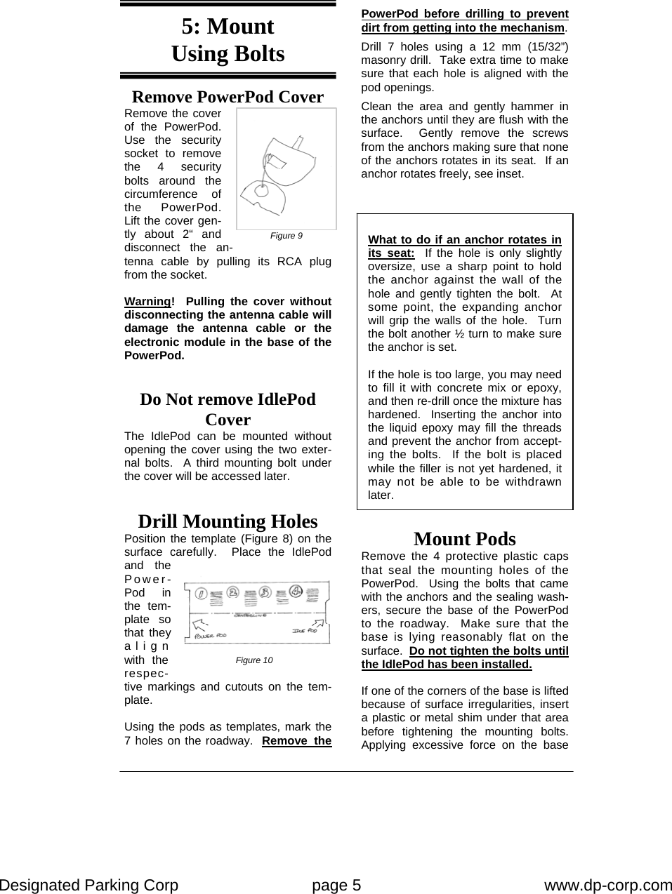 Designated Parking Corp    page 5    www.dp-corp.com  Remove PowerPod Cover Remove the cover of the PowerPod.  Use the security socket to remove the 4 security bolts around the circumference of the PowerPod.  Lift the cover gen-tly about 2“ and disconnect the an-tenna cable by pulling its RCA plug from the socket.  Warning!  Pulling the cover without disconnecting the antenna cable will damage the antenna cable or the electronic module in the base of the PowerPod.  What to do if an anchor rotates in its seat:  If the hole is only slightly oversize, use a sharp point to hold the anchor against the wall of the hole and gently tighten the bolt.  At some point, the expanding anchor will grip the walls of the hole.  Turn the bolt another ½ turn to make sure the anchor is set.  If the hole is too large, you may need to fill it with concrete mix or epoxy, and then re-drill once the mixture has hardened.  Inserting the anchor into the liquid epoxy may fill the threads and prevent the anchor from accept-ing the bolts.  If the bolt is placed while the filler is not yet hardened, it may not be able to be withdrawn later. Mount Pods  Remove the 4 protective plastic caps that seal the mounting holes of the PowerPod.  Using the bolts that came with the anchors and the sealing wash-ers, secure the base of the PowerPod to the roadway.  Make sure that the base is lying reasonably flat on the surface.  Do not tighten the bolts until the IdlePod has been installed.    If one of the corners of the base is lifted because of surface irregularities, insert a plastic or metal shim under that area before tightening the mounting bolts.  Applying excessive force on the base Drill Mounting Holes Position the template (Figure 8) on the surface carefully.  Place the IdlePod and the Power-Pod in the tem-plate so that they align with the respec-tive markings and cutouts on the tem-plate.  Using the pods as templates, mark the 7 holes on the roadway.  Remove the Figure 9 Figure 10 5: Mount  Using Bolts Do Not remove IdlePod Cover The IdlePod can be mounted without opening the cover using the two exter-nal bolts.  A third mounting bolt under the cover will be accessed later. PowerPod before drilling to prevent dirt from getting into the mechanism. Drill 7 holes using a 12 mm (15/32”) masonry drill.  Take extra time to make sure that each hole is aligned with the pod openings. Clean the area and gently hammer in the anchors until they are flush with the surface.  Gently remove the screws from the anchors making sure that none of the anchors rotates in its seat.  If an anchor rotates freely, see inset. 