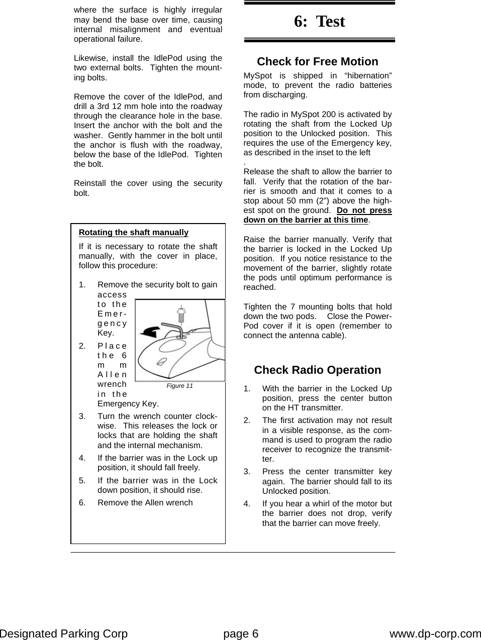 Designated Parking Corp    page 6    www.dp-corp.com  Check for Free Motion MySpot is shipped in “hibernation” mode, to prevent the radio batteries from discharging.  The radio in MySpot 200 is activated by rotating the shaft from the Locked Up position to the Unlocked position.  This requires the use of the Emergency key, as described in the inset to the left . Release the shaft to allow the barrier to fall.  Verify that the rotation of the bar-rier is smooth and that it comes to a stop about 50 mm (2”) above the high-est spot on the ground.  Do not press down on the barrier at this time.  Raise the barrier manually. Verify that the barrier is locked in the Locked Up position.  If you notice resistance to the movement of the barrier, slightly rotate the pods until optimum performance is reached.  Tighten the 7 mounting bolts that hold down the two pods.    Close the Power-Pod cover if it is open (remember to connect the antenna cable). Rotating the shaft manually  If it is necessary to rotate the shaft  manually, with the cover in place, follow this procedure:  1.  Remove the security bolt to gain access to the Emer-gency Key. 2. P l a c e the 6 mm Allen wrench in the Emergency Key.   3.  Turn the wrench counter clock-wise.  This releases the lock or locks that are holding the shaft and the internal mechanism. 4.  If the barrier was in the Lock up position, it should fall freely. 5.  If the barrier was in the Lock down position, it should rise. 6.  Remove the Allen wrench Figure 11 where the surface is highly irregular may bend the base over time, causing internal misalignment and eventual operational failure.   Likewise, install the IdlePod using the two external bolts.  Tighten the mount-ing bolts.  Remove the cover of the IdlePod, and drill a 3rd 12 mm hole into the roadway through the clearance hole in the base.  Insert the anchor with the bolt and the washer.  Gently hammer in the bolt until the anchor is flush with the roadway, below the base of the IdlePod.  Tighten the bolt.  Reinstall the cover using the security bolt. 6:  Test Check Radio Operation  1.  With the barrier in the Locked Up position, press the center button on the HT transmitter.   2.  The first activation may not result in a visible response, as the com-mand is used to program the radio receiver to recognize the transmit-ter. 3.  Press the center transmitter key again.  The barrier should fall to its Unlocked position. 4.  If you hear a whirl of the motor but the barrier does not drop, verify that the barrier can move freely. 