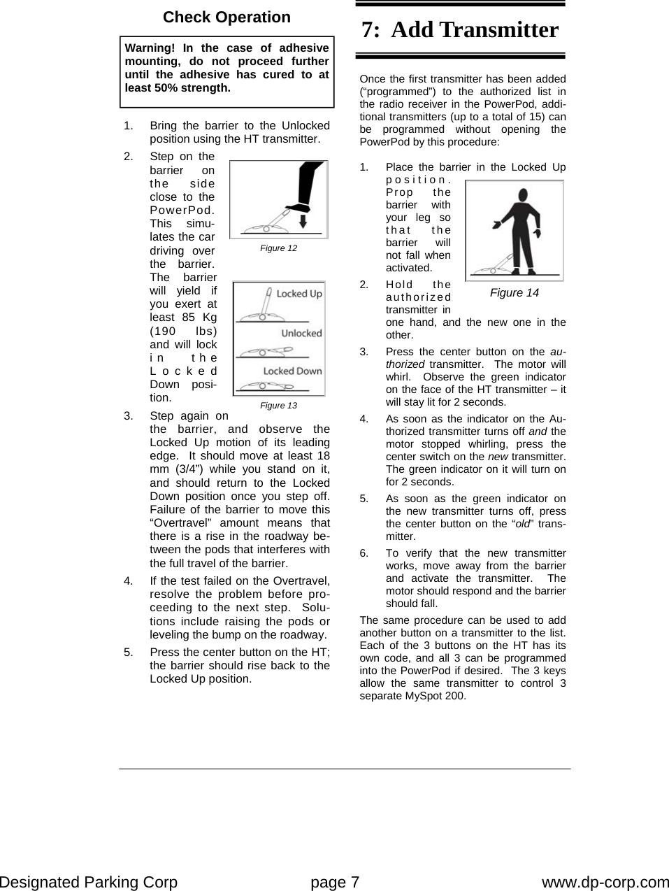 Designated Parking Corp    page 7    www.dp-corp.com  Once the first transmitter has been added (“programmed”) to the authorized list in the radio receiver in the PowerPod, addi-tional transmitters (up to a total of 15) can be programmed without opening the PowerPod by this procedure:  1.  Place the barrier in the Locked Up position.  Prop the barrier with your leg so that the barrier will not fall when activated. 2. Hold   the authorized transmitter in one hand, and the new one in the other. 3.  Press the center button on the au-thorized  transmitter.  The motor will whirl.  Observe the green indicator on the face of the HT transmitter – it will stay lit for 2 seconds. 4.  As soon as the indicator on the Au-thorized transmitter turns off and the motor stopped whirling, press the center switch on the new transmitter.  The green indicator on it will turn on for 2 seconds. 5.  As soon as the green indicator on the new transmitter turns off, press the center button on the “old” trans-mitter. 6.  To verify that the new transmitter works, move away from the barrier and activate the transmitter.  The motor should respond and the barrier should fall. The same procedure can be used to add another button on a transmitter to the list.  Each of the 3 buttons on the HT has its own code, and all 3 can be programmed into the PowerPod if desired.  The 3 keys allow the same transmitter to control 3 separate MySpot 200. Warning! In the case of adhesive mounting, do not proceed further until the adhesive has cured to at least 50% strength.   1.  Bring the barrier to the Unlocked position using the HT transmitter. 2.  Step on the barrier on the side close to the PowerPod.  This simu-lates the car driving over the barrier.  The barrier will yield if you exert at least 85 Kg (190 lbs) and will lock in the Locked Down posi-tion. 3.  Step again on the barrier, and observe the Locked Up motion of its leading edge.  It should move at least 18 mm (3/4”) while you stand on it, and should return to the Locked Down position once you step off.  Failure of the barrier to move this “Overtravel” amount means that there is a rise in the roadway be-tween the pods that interferes with the full travel of the barrier. 4.  If the test failed on the Overtravel, resolve the problem before pro-ceeding to the next step.  Solu-tions include raising the pods or leveling the bump on the roadway. 5.  Press the center button on the HT; the barrier should rise back to the Locked Up position. Figure 13 Figure 14 Figure 12 Check Operation  7:  Add Transmitter 