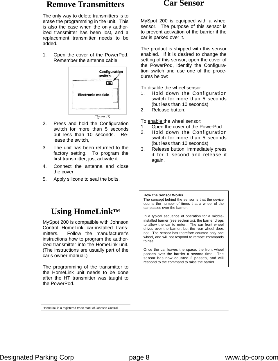 Designated Parking Corp    page 8    www.dp-corp.com  How the Sensor Works The concept behind the sensor is that the device counts the number of times that a wheel of the car passes over the barrier.  In a typical sequence of operation for a middle-installed barrier (see section xx), the barrier drops to allow the car to enter.  The car front wheel drives over the barrier, but the rear wheel does not.  The sensor has therefore counted only one wheel, and will not respond to remote commands to rise.  Once the car leaves the space, the front wheel passes over the barrier a second time.  The sensor has now counted 2 passes, and will respond to the command to raise the barrier. MySpot 200 is equipped with a wheel sensor.  The purpose of this sensor is to prevent activation of the barrier if the car is parked over it.  The product is shipped with this sensor enabled.  If it is desired to change the setting of this sensor, open the cover of the PowerPod, identify the Configura-tion switch and use one of the proce-dures below:  To disable the wheel sensor: 1.  Hold down the Configuration switch for more than 5 seconds (but less than 10 seconds) 2. Release button.  To enable the wheel sensor: 1.  Open the cover of the PowerPod 2.  Hold down the Configuration switch for more than 5 seconds (but less than 10 seconds) 3.  Release button, immediately press it for 1 second and release it again. HomeLink is a registered trade mark of Johnson Control Car Sensor Using HomeLink™  MySpot 200 is compatible with Johnson Control HomeLink car-installed trans-mitters.  Follow the manufacturer’s instructions how to program the author-ized transmitter into the HomeLink unit.  (The instructions are usually part of the car’s owner manual.)    The programming of the transmitter to the HomeLink unit needs to be done after the HT transmitter was taught to the PowerPod.  Remove Transmitters  The only way to delete transmitters is to erase the programming in the unit.  This is also the case when the only author-ized transmitter has been lost, and a replacement transmitter needs to be added.  1.  Open the cover of the PowerPod.  Remember the antenna cable. 2.  Press and hold the Configuration switch for more than 5 seconds but less than 10 seconds.  Re-lease the switch, 3.  The unit has been returned to the factory setting.  To program the first transmitter, just activate it. 4.  Connect the antenna and close the cover 5.  Apply silicone to seal the bolts. Figure 15 