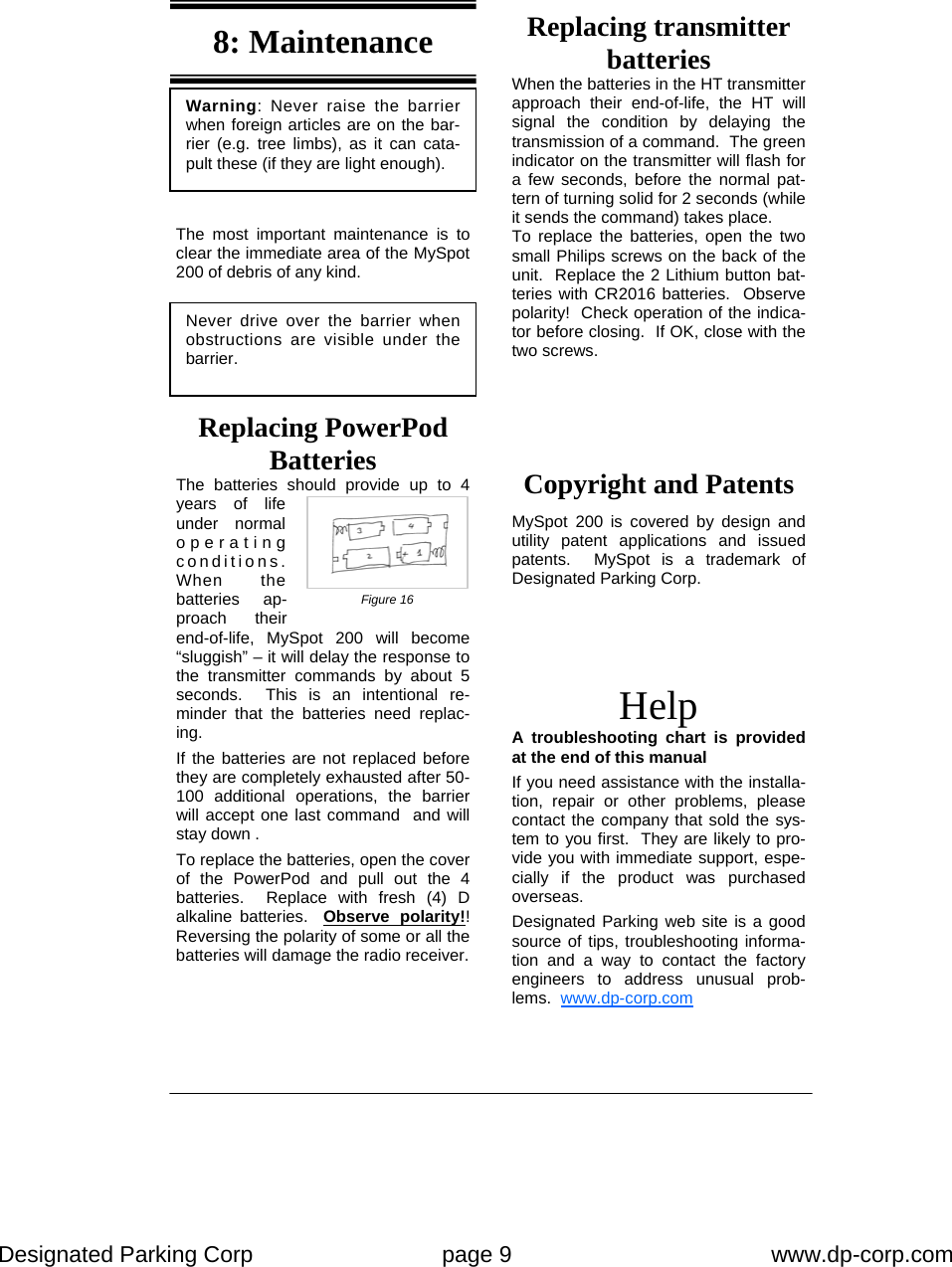 Designated Parking Corp    page 9    www.dp-corp.com  Never drive over the barrier when obstructions are visible under the barrier. Warning: Never raise the barrier when foreign articles are on the bar-rier (e.g. tree limbs), as it can cata-pult these (if they are light enough). Help A troubleshooting chart is provided at the end of this manual If you need assistance with the installa-tion, repair or other problems, please contact the company that sold the sys-tem to you first.  They are likely to pro-vide you with immediate support, espe-cially if the product was purchased overseas. Designated Parking web site is a good source of tips, troubleshooting informa-tion and a way to contact the factory engineers to address unusual prob-lems.  www.dp-corp.com  Copyright and Patents  MySpot 200 is covered by design and utility patent applications and issued patents.  MySpot is a trademark of Designated Parking Corp. Replacing transmitter batteries When the batteries in the HT transmitter approach their end-of-life, the HT will signal the condition by delaying the transmission of a command.  The green indicator on the transmitter will flash for a few seconds, before the normal pat-tern of turning solid for 2 seconds (while it sends the command) takes place. To replace the batteries, open the two small Philips screws on the back of the unit.  Replace the 2 Lithium button bat-teries with CR2016 batteries.  Observe polarity!  Check operation of the indica-tor before closing.  If OK, close with the two screws. Replacing PowerPod Batteries The batteries should provide up to 4 years of life under normal operating conditions.  When the batteries ap-proach their end-of-life, MySpot 200 will become “sluggish” – it will delay the response to the transmitter commands by about 5 seconds.  This is an intentional re-minder that the batteries need replac-ing. If the batteries are not replaced before they are completely exhausted after 50-100 additional operations, the barrier will accept one last command  and will stay down . To replace the batteries, open the cover of the PowerPod and pull out the 4 batteries.  Replace with fresh (4) D alkaline batteries.  Observe polarity!! Reversing the polarity of some or all the batteries will damage the radio receiver.   The most important maintenance is to clear the immediate area of the MySpot 200 of debris of any kind. 8: Maintenance Figure 16 