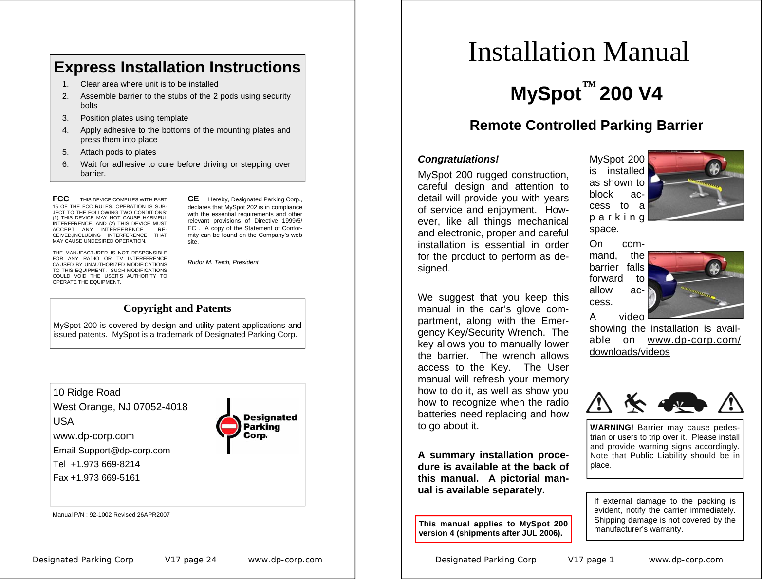 Designated Parking Corp           V17 page 24           www.dp-corp.com  FCC  THIS DEVICE COMPLIES WITH PART 15 OF THE FCC RULES. OPERATION IS SUB-JECT TO THE FOLLOWING TWO CONDITIONS: (1) THIS DEVICE MAY NOT CAUSE HARMFUL INTERFERENCE, AND (2) THIS DEVICE MUST ACCEPT ANY INTERFERENCE  RE-CEIVED,INCLUDING INTERFERENCE THAT MAY CAUSE UNDESIRED OPERATION.  THE MANUFACTURER IS NOT RESPONSIBLE FOR ANY RADIO OR TV INTERFERENCE CAUSED BY UNAUTHORIZED MODIFICATIONS TO THIS EQUIPMENT.  SUCH MODIFICATIONS COULD VOID THE USER’S AUTHORITY TO OPERATE THE EQUIPMENT. CE  Hereby, Designated Parking Corp., declares that MySpot 202 is in compliance with the essential requirements and other relevant provisions of Directive 1999/5/EC .  A copy of the Statement of Confor-mity can be found on the Company’s web site.  Rudor M. Teich, President  Express Installation Instructions 1.  Clear area where unit is to be installed 2.  Assemble barrier to the stubs of the 2 pods using security bolts 3.  Position plates using template 4.  Apply adhesive to the bottoms of the mounting plates and press them into place 5.  Attach pods to plates 6.  Wait for adhesive to cure before driving or stepping over barrier. 10 Ridge Road West Orange, NJ 07052-4018 USA www.dp-corp.com Email Support@dp-corp.com Tel  +1.973 669-8214 Fax +1.973 669-5161 Manual P/N : 92-1002 Revised 26APR2007 Copyright and Patents  MySpot 200 is covered by design and utility patent applications and issued patents.  MySpot is a trademark of Designated Parking Corp. Designated Parking Corp           V17 page 1            www.dp-corp.com  Installation Manual MySpot™ 200 V4 Remote Controlled Parking Barrier Congratulations! MySpot 200 rugged construction, careful design and attention to detail will provide you with years of service and enjoyment.  How-ever, like all things mechanical and electronic, proper and careful installation is essential in order for the product to perform as de-signed.  We suggest that you keep this manual in the car’s glove com-partment, along with the Emer-gency Key/Security Wrench.  The key allows you to manually lower the barrier.  The wrench allows access to the Key.  The User manual will refresh your memory how to do it, as well as show you how to recognize when the radio batteries need replacing and how to go about it.  A summary installation proce-dure is available at the back of this manual.  A pictorial man-ual is available separately.  If external damage to the packing is evident, notify the carrier immediately.  Shipping damage is not covered by the manufacturer’s warranty. WARNING! Barrier may cause pedes-trian or users to trip over it.  Please install and provide warning signs accordingly.  Note that Public Liability should be in place. This manual applies to MySpot 200 version 4 (shipments after JUL 2006). MySpot 200 is installed as shown to block ac-cess to a parking space. On com-mand, the barrier falls forward to allow ac-cess. A video showing the installation is avail-able on www.dp-corp.com/downloads/videos 