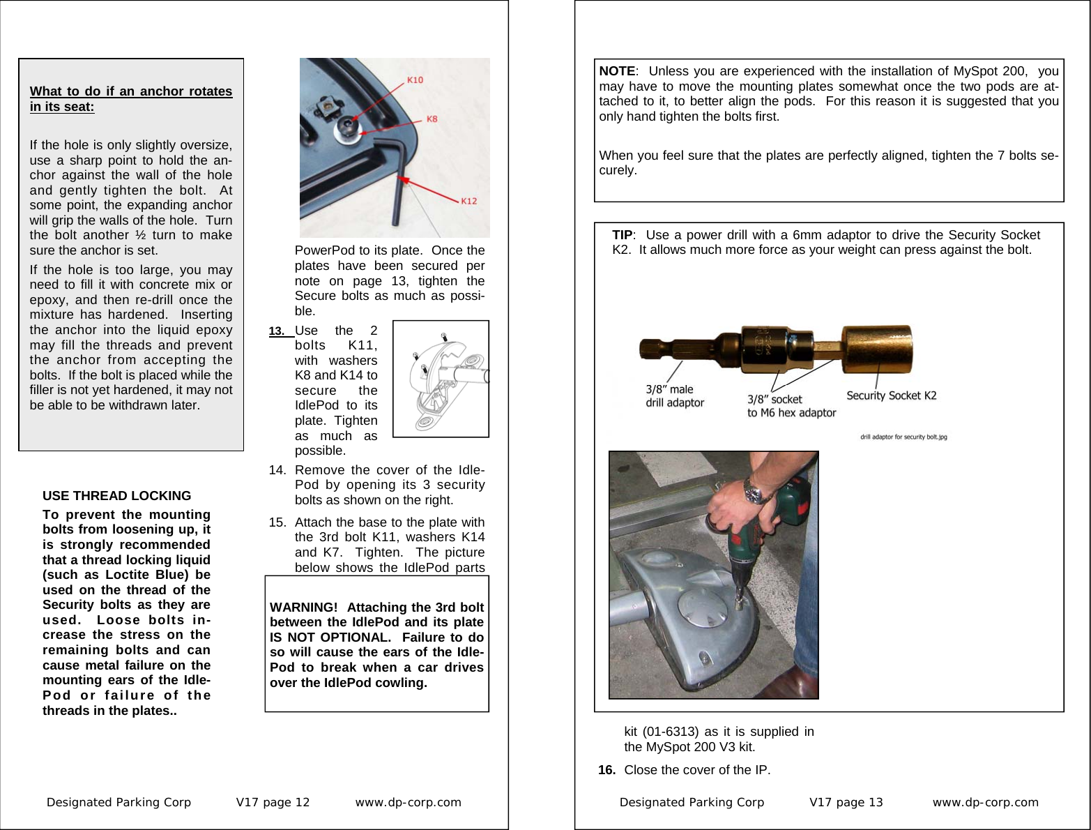 Designated Parking Corp           V17 page 12           www.dp-corp.com   What to do if an anchor rotates in its seat:    If the hole is only slightly oversize, use a sharp point to hold the an-chor against the wall of the hole and gently tighten the bolt.  At some point, the expanding anchor will grip the walls of the hole.  Turn the bolt another ½ turn to make sure the anchor is set. If the hole is too large, you may need to fill it with concrete mix or epoxy, and then re-drill once the mixture has hardened.  Inserting the anchor into the liquid epoxy may fill the threads and prevent the anchor from accepting the bolts.  If the bolt is placed while the filler is not yet hardened, it may not be able to be withdrawn later. PowerPod to its plate.  Once the plates have been secured per note on page 13, tighten the Secure bolts as much as possi-ble.   13.  Use the 2 bolts K11, with washers K8 and K14 to secure the IdlePod to its plate.  Tighten as much as possible. 14.  Remove the cover of the Idle-Pod by opening its 3 security bolts as shown on the right. 15.  Attach the base to the plate with the 3rd bolt K11, washers K14 and K7.  Tighten.  The picture below shows the IdlePod parts USE THREAD LOCKING To prevent the mounting bolts from loosening up, it is strongly recommended that a thread locking liquid (such as Loctite Blue) be used on the thread of the Security bolts as they are used.  Loose bolts in-crease the stress on the remaining bolts and can cause metal failure on the mounting ears of the Idle-Pod or failure of the threads in the plates..  WARNING!  Attaching the 3rd bolt between the IdlePod and its plate IS NOT OPTIONAL.  Failure to do so will cause the ears of the Idle-Pod to break when a car drives over the IdlePod cowling. Designated Parking Corp           V17 page 13            www.dp-corp.com  kit (01-6313) as it is supplied in the MySpot 200 V3 kit. 16.  Close the cover of the IP. TIP:  Use a power drill with a 6mm adaptor to drive the Security Socket K2.  It allows much more force as your weight can press against the bolt. NOTE:  Unless you are experienced with the installation of MySpot 200,  you may have to move the mounting plates somewhat once the two pods are at-tached to it, to better align the pods.  For this reason it is suggested that you only hand tighten the bolts first.  When you feel sure that the plates are perfectly aligned, tighten the 7 bolts se-curely. 