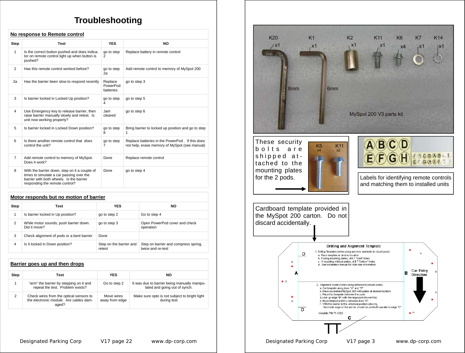 Designated Parking Corp           V17 page 22           www.dp-corp.com  Troubleshooting No response to Remote control Step   Test  YES  NO 1  Is the correct button pushed and does indica-tor on remote control light up when button is pushed? go to step 2  Replace battery in remote control 2  Has this remote control worked before?  go to step 2a  Add remote control to memory of MySpot 200 3  Is barrier locked in Locked Up position?  go to step 4  go to step 5 4  Use Emergency key to release barrier, then raise barrier manually slowly and retest.  Is unit now working properly? Jam cleared  go to step 6 5  Is barrier locked in Locked Down position?  go to step 8  Bring barrier to locked up position and go to step 1 6  Is there another remote control that  does control the unit?  go to step 7  Replace batteries in the PowerPod .  If this does not help, erase memory of MySpot (see manual) 7  Add remote control to memory of MySpot.  Does it work?  Done  Replace remote control 8  With the barrier down, step on it a couple of times to simulate a car passing over the barrier with both wheels.  Is the barrier responding the remote control? Done  go to step 4 2a  Has the barrier been slow to respond recently  Replace PowerPod batteries go to step 3 Motor responds but no motion of barrier Step Test  YES  NO 1  Is barrier locked in Up position?  go to step 2  Go to step 4 2  While motor sounds, push barrier down.  Did it move?  go to step 3  Open PowerPod cover and check operation 3  Check alignment of pods or a bent barrier  Done   4  Is it locked in Down position?  Step on the barrier and retest  Step on barrier and compress spring, twice and re-test Step Test  YES  NO 2  Check wires from the optical sensors to the electronic module.  Are cables dam-aged? Move wires away from edge  Make sure opto is not subject to bright light during test Barrier goes up and then drops 1  “arm” the barrier by stepping on it and repeat the test.  Problem exists?  Go to step 2  It was due to barrier being manually manipu-lated and going out of synch. Designated Parking Corp           V17 page 3            www.dp-corp.com  Cardboard template provided in the MySpot 200 carton.  Do not discard accidentally. These security bolts are shipped at-tached to the mounting plates for the 2 pods.  Labels for identifying remote controls and matching them to installed units 