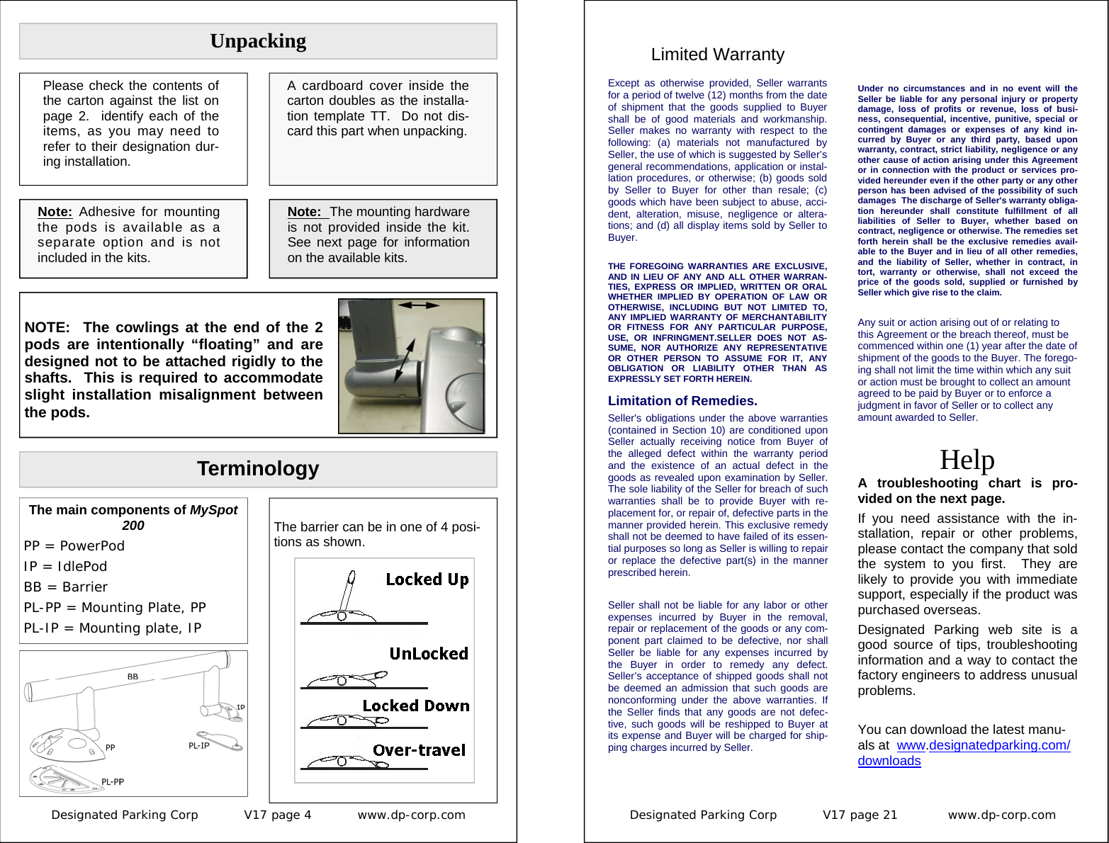 Designated Parking Corp           V17 page 4           www.dp-corp.com  Note: Adhesive for mounting the pods is available as a separate option and is not included in the kits. Unpacking Terminology The main components of MySpot 200  PP = PowerPod IP = IdlePod BB = Barrier PL-PP = Mounting Plate, PP PL-IP = Mounting plate, IP  The barrier can be in one of 4 posi-tions as shown.  Please check the contents of the carton against the list on page 2.  identify each of the items, as you may need to refer to their designation dur-ing installation. A cardboard cover inside the carton doubles as the installa-tion template TT.  Do not dis-card this part when unpacking. Note:  The mounting hardware is not provided inside the kit.  See next page for information on the available kits.  NOTE:  The cowlings at the end of the 2 pods are intentionally “floating” and are designed not to be attached rigidly to the shafts.  This is required to accommodate slight installation misalignment between the pods. Designated Parking Corp           V17 page 21            www.dp-corp.com  Limited Warranty Except as otherwise provided, Seller warrants for a period of twelve (12) months from the date of shipment that the goods supplied to Buyer shall be of good materials and workmanship. Seller makes no warranty with respect to the following: (a) materials not manufactured by Seller, the use of which is suggested by Seller’s general recommendations, application or instal-lation procedures, or otherwise; (b) goods sold by Seller to Buyer for other than resale; (c) goods which have been subject to abuse, acci-dent, alteration, misuse, negligence or altera-tions; and (d) all display items sold by Seller to Buyer. THE FOREGOING WARRANTIES ARE EXCLUSIVE, AND IN LIEU OF ANY AND ALL OTHER WARRAN-TIES, EXPRESS OR IMPLIED, WRITTEN OR ORAL WHETHER IMPLIED BY OPERATION OF LAW OR OTHERWISE, INCLUDING BUT NOT LIMITED TO, ANY IMPLIED WARRANTY OF MERCHANTABILITY OR FITNESS FOR ANY PARTICULAR PURPOSE, USE, OR INFRINGMENT.SELLER DOES NOT AS-SUME, NOR AUTHORIZE ANY REPRESENTATIVE OR OTHER PERSON TO ASSUME FOR IT, ANY OBLIGATION OR LIABILITY OTHER THAN AS EXPRESSLY SET FORTH HEREIN.    Limitation of Remedies. Seller&apos;s obligations under the above warranties (contained in Section 10) are conditioned upon Seller actually receiving notice from Buyer of the alleged defect within the warranty period and the existence of an actual defect in the goods as revealed upon examination by Seller. The sole liability of the Seller for breach of such warranties shall be to provide Buyer with re-placement for, or repair of, defective parts in the manner provided herein. This exclusive remedy shall not be deemed to have failed of its essen-tial purposes so long as Seller is willing to repair or replace the defective part(s) in the manner prescribed herein.  Seller shall not be liable for any labor or other expenses incurred by Buyer in the removal, repair or replacement of the goods or any com-ponent part claimed to be defective, nor shall Seller be liable for any expenses incurred by the Buyer in order to remedy any defect. Seller’s acceptance of shipped goods shall not be deemed an admission that such goods are nonconforming under the above warranties. If the Seller finds that any goods are not defec-tive, such goods will be reshipped to Buyer at its expense and Buyer will be charged for ship-ping charges incurred by Seller.   Help A troubleshooting chart is pro-vided on the next page. If you need assistance with the in-stallation, repair or other problems, please contact the company that sold the system to you first.  They are likely to provide you with immediate support, especially if the product was purchased overseas. Designated Parking web site is a good source of tips, troubleshooting information and a way to contact the factory engineers to address unusual problems.    You can download the latest manu-als at  www.designatedparking.com/downloads Under no circumstances and in no event will the Seller be liable for any personal injury or property damage, loss of profits or revenue, loss of busi-ness, consequential, incentive, punitive, special or contingent damages or expenses of any kind in-curred by Buyer or any third party, based upon warranty, contract, strict liability, negligence or any other cause of action arising under this Agreement or in connection with the product or services pro-vided hereunder even if the other party or any other person has been advised of the possibility of such damages  The discharge of Seller&apos;s warranty obliga-tion hereunder shall constitute fulfillment of all liabilities of Seller to Buyer, whether based on contract, negligence or otherwise. The remedies set forth herein shall be the exclusive remedies avail-able to the Buyer and in lieu of all other remedies, and the liability of Seller, whether in contract, in tort, warranty or otherwise, shall not exceed the price of the goods sold, supplied or furnished by Seller which give rise to the claim.   Any suit or action arising out of or relating to this Agreement or the breach thereof, must be commenced within one (1) year after the date of shipment of the goods to the Buyer. The forego-ing shall not limit the time within which any suit or action must be brought to collect an amount agreed to be paid by Buyer or to enforce a judgment in favor of Seller or to collect any amount awarded to Seller. 