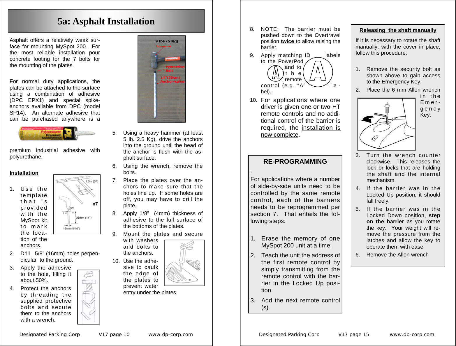 Designated Parking Corp           V17 page 10           www.dp-corp.com  Asphalt offers a relatively weak sur-face for mounting MySpot 200.  For the most reliable installation pour concrete footing for the 7 bolts for the mounting of the plates.  For normal duty applications, the plates can be attached to the surface using a combination of adhesive (DPC EPX1) and special spike-anchors available from DPC (model SP14).  An alternate adhesive that can be purchased anywhere is a premium industrial adhesive with polyurethane.  Installation  1. U s e  t h e template that is provided with the MySpot kit to mark the loca-tion of the anchors. 2.  Drill   5/8” (16mm) holes perpen-dicular  to the ground. 3.  Apply the adhesive to the hole, filling it about 50%. 4.  Protect the anchors by threading the supplied protective bolts and secure them to the anchors with a wrench. 5a: Asphalt Installation 5.  Using a heavy hammer (at least 5 lb. 2.5 Kg), drive the anchors into the ground until the head of the anchor is flush with the as-phalt surface. 6.  Using the wrench, remove the bolts. 7.  Place the plates over the an-chors to make sure that the holes line up.  If some holes are off, you may have to drill the plate. 8.  Apply 1/8”  (4mm) thickness of adhesive to the full surface of the bottoms of the plates.  9.  Mount the plates and secure with washers and bolts to the anchors. 10.  Use the adhe-sive to caulk the edge of the plates to prevent water entry under the plates. Designated Parking Corp           V17 page 15            www.dp-corp.com  Releasing  the shaft manually  If it is necessary to rotate the shaft  manually, with the cover in place, follow this procedure:  1.  Remove the security bolt as shown above to gain access to the Emergency Key. 2.  Place the 6 mm Allen wrench in the Emer-gency Key.   3.  Turn the wrench counter clockwise.  This releases the lock or locks that are holding the shaft and the internal mechanism. 4.  If the barrier was in the Locked Up position, it should fall freely. 5.  If the barrier was in the Locked Down position, step on the barrier as you rotate the key.  Your weight will re-move the pressure from the latches and allow the key to operate them with ease. 6.  Remove the Allen wrench 8.  NOTE:  The barrier must be pushed down to the Overtravel position twice to allow raising the barrier.   9. Apply matching ID  labels to the PowerPod and to the remote control (e.g. “A”  l a -bel). 10.  For applications where one driver is given one or two HT remote controls and no addi-tional control of the barrier is required, the installation is now complete. RE-PROGRAMMING  . For applications where a number of side-by-side units need to be controlled by the same remote control, each of the barriers needs to be reprogrammed per section 7.  That entails the fol-lowing steps:  1.  Erase the memory of one MySpot 200 unit at a time. 2.  Teach the unit the address of the first remote control by simply transmitting from the remote control with the bar-rier in the Locked Up posi-tion. 3.  Add the next remote control(s).  