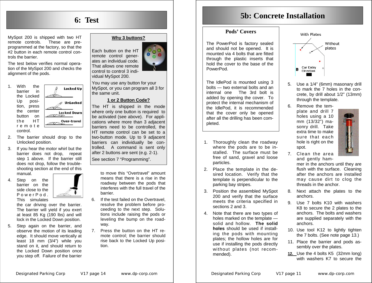 Designated Parking Corp           V17 page 14           www.dp-corp.com  6:  Test MySpot 200 is shipped with two HT remote controls.  These are pre-programmed at the factory, so that the #2 button in each remote control con-trols the barrier. The test below verifies normal opera-tion of the MySpot 200 and checks the alignment of the pods.  1. With  the barrier in the Locked Up posi-tion, press the center button on the HT remote control.   2.  The barrier should drop to the Unlocked position. 3.  If you hear the motor whirl but the barrier does not drop,  repeat step 1 above.  If the barrier still does not drop, follow the trouble-shooting section at the end of this manual. 4. Step on the barrier on the side close to the PowerPod.  This simulates the car driving over the barrier.  The barrier will yield if you exert at least 85 Kg (190 lbs) and will lock in the Locked Down position. 5.  Step again on the barrier, and observe the motion of its leading edge.  It should move vertically at least 18 mm (3/4”) while you stand on it, and should return to the Locked Down position once you step off.  Failure of the barrier Why 3 buttons?  Each button on the HT remote control gener-ates an individual code.  That allows one remote control to control 3 indi-vidual MySpot 200. You may use any button for your MySpot, or you can program all 3 for the same unit. 1 or 2 Button Code? The HT is shipped in the mode where only one button is required  to be activated (see above).  For appli-cations where more than 3 adjacent barriers need to be controlled, the HT remote control can be set to a two-button mode. Up to 9 adjacent barriers can individually be con-trolled.  A command is sent only after 2 buttons are sent (e.g. 2-1). See section 7 “Programming”. to move this “Overtravel” amount means that there is a rise in the roadway between the pods that interferes with the full travel of the barrier. 6.  If the test failed on the Overtravel, resolve the problem before pro-ceeding to the next step.  Solu-tions include raising the pods or leveling the bump on the road-way. 7.  Press the button on the HT re-mote control; the barrier should rise back to the Locked Up posi-tion. Designated Parking Corp           V17 page 11            www.dp-corp.com  5b: Concrete Installation Pods’ Covers  The PowerPod is factory sealed and should not be opened.  It is mounted via 4 bolts that are fitted through the plastic inserts that hold the cover to the base of the PowerPod.  The IdlePod is mounted using 3 bolts — two external bolts and an internal one  The 3rd bolt is added by opening the cover.  To protect the internal mechanism of the IdlePod, it is recommended that the cover only be opened after all the drilling has been com-pleted. 1.  Thoroughly clean the roadway where the pods are to be in-stalled.  The surface must be free of sand, gravel and loose particles. 2.  Place the template in the de-sired location.  Verify that the template is perpendicular to the parking bay stripes. 3.  Position the assembled MySpot 200 and verify that the surface meets the criteria specified in sections 2 and 3. 4.  Note that there are two types of holes marked on the template — solid and hollow.  The solid holes should be used if install-ing the pods with mounting plates; the hollow holes are for use if installing the pods directly without plates (not recom-mended). 5.  Use a 1/4” (6mm) masonary drill to mark the 7 holes in the con-crete, by drill about 1/2” (13mm) through the template. 6.  Remove the tem-plate and drill 7 holes using a 10 mm (13/32”) ma-sonry drill.  Take extra time to make sure that each hole is right on the spot. 7.  Clean the area and gently ham-mer in the anchors until they are flush with the surface.  Cleaning after the anchors are installed may cause dirt to clog the threads in the anchor. 8.  Next attach the plates to the anchors. 9.  Use 7 bolts K10 with washers K8 to secure the 2 plates to the anchors.  The bolts and washers are supplied separately with the anchors. 10. Use tool K12 to lightly tighten the 7 bolts. (See note page 13.) 11. Place the barrier and pods as-sembly over the plates. 12.  Use the 4 bolts K5  (32mm long) with washers K7 to secure the 