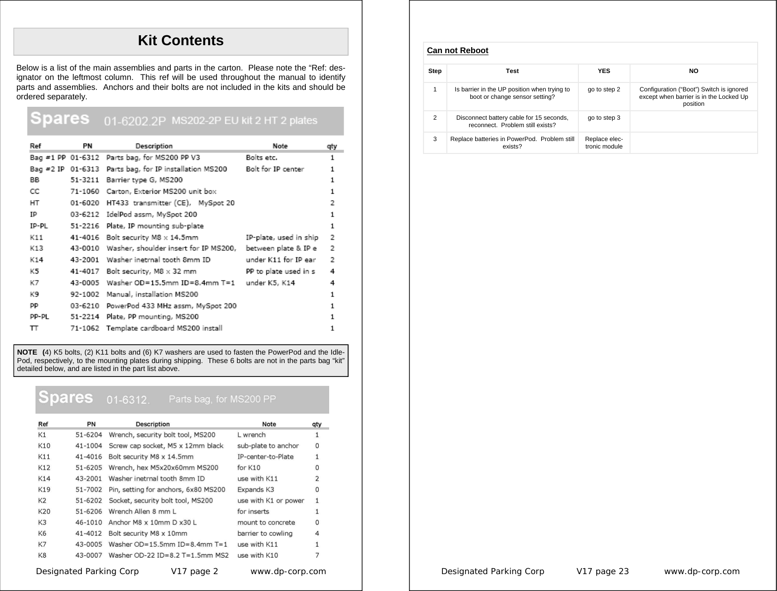 Designated Parking Corp           V17 page 2           www.dp-corp.com  Kit Contents Below is a list of the main assemblies and parts in the carton.  Please note the “Ref: des-ignator on the leftmost column.  This ref will be used throughout the manual to identify parts and assemblies.  Anchors and their bolts are not included in the kits and should be ordered separately. NOTE  (4) K5 bolts, (2) K11 bolts and (6) K7 washers are used to fasten the PowerPod and the Idle-Pod, respectively, to the mounting plates during shipping.  These 6 bolts are not in the parts bag “kit”  detailed below, and are listed in the part list above. Designated Parking Corp           V17 page 23            www.dp-corp.com  Can not Reboot Step Test  YES  NO 1  Is barrier in the UP position when trying to boot or change sensor setting?  go to step 2  Configuration (“Boot”) Switch is ignored except when barrier is in the Locked Up position 2  Disconnect battery cable for 15 seconds, reconnect.  Problem still exists?  go to step 3   3  Replace batteries in PowerPod.  Problem still exists?  Replace elec-tronic module   