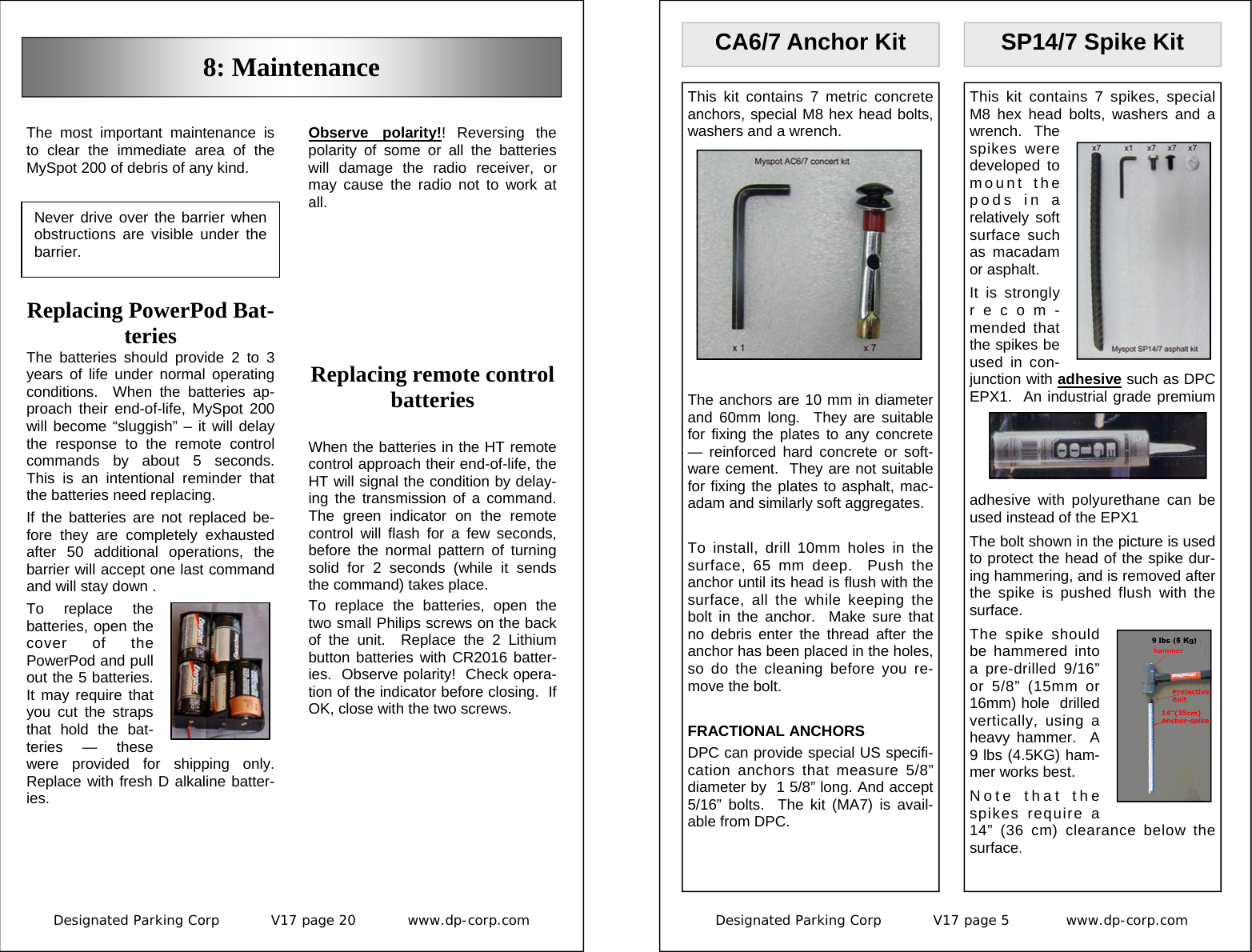 Designated Parking Corp           V17 page 20           www.dp-corp.com  Never drive over the barrier when obstructions are visible under the barrier. Replacing remote control batteries  When the batteries in the HT remote control approach their end-of-life, the HT will signal the condition by delay-ing the transmission of a command.  The green indicator on the remote control will flash for a few seconds, before the normal pattern of turning solid for 2 seconds (while it sends the command) takes place. To replace the batteries, open the two small Philips screws on the back of the unit.  Replace the 2 Lithium button batteries with CR2016 batter-ies.  Observe polarity!  Check opera-tion of the indicator before closing.  If OK, close with the two screws. Replacing PowerPod Bat-teries The batteries should provide 2 to 3 years of life under normal operating conditions.  When the batteries ap-proach their end-of-life, MySpot 200 will become “sluggish” – it will delay the response to the remote control commands by about 5 seconds.  This is an intentional reminder that the batteries need replacing. If the batteries are not replaced be-fore they are completely exhausted after 50 additional operations, the barrier will accept one last command  and will stay down . To replace the batteries, open the cover of the PowerPod and pull out the 5 batteries.    It may require that you cut the straps that hold the bat-teries — these were provided for shipping only.  Replace with fresh D alkaline batter-ies.   The most important maintenance is to clear the immediate area of the MySpot 200 of debris of any kind. 8: Maintenance Observe polarity!! Reversing the polarity of some or all the batteries will damage the radio receiver, or may cause the radio not to work at all. Designated Parking Corp           V17 page 5            www.dp-corp.com  SP14/7 Spike Kit This kit contains 7 spikes, special M8 hex head bolts, washers and a wrench.  The spikes were developed to mount the pods in a relatively soft surface such as macadam or asphalt.   It is strongly recom-mended that the spikes be used in con-junction with adhesive such as DPC EPX1.  An industrial grade premium adhesive with polyurethane can be used instead of the EPX1 The bolt shown in the picture is used to protect the head of the spike dur-ing hammering, and is removed after the spike is pushed flush with the surface. The spike should be hammered into a pre-drilled 9/16” or 5/8” (15mm or 16mm) hole  drilled vertically, using a heavy hammer.  A 9 lbs (4.5KG) ham-mer works best. Note that the spikes require a 14” (36 cm) clearance below the surface. CA6/7 Anchor Kit This kit contains 7 metric concrete anchors, special M8 hex head bolts, washers and a wrench.  The anchors are 10 mm in diameter and 60mm long.  They are suitable for fixing the plates to any concrete — reinforced hard concrete or soft-ware cement.  They are not suitable for fixing the plates to asphalt, mac-adam and similarly soft aggregates.  To install, drill 10mm holes in the surface, 65 mm deep.  Push the anchor until its head is flush with the surface, all the while keeping the bolt in the anchor.  Make sure that no debris enter the thread after the anchor has been placed in the holes, so do the cleaning before you re-move the bolt.  FRACTIONAL ANCHORS DPC can provide special US specifi-cation anchors that measure 5/8” diameter by  1 5/8” long. And accept 5/16” bolts.  The kit (MA7) is avail-able from DPC. 