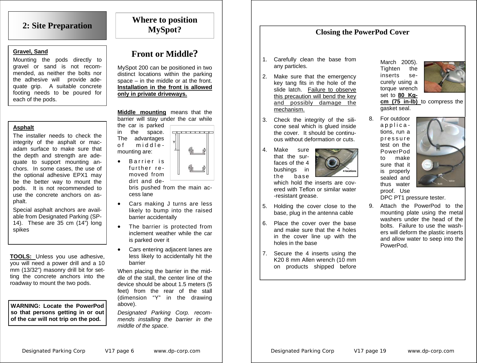 Designated Parking Corp           V17 page 6           www.dp-corp.com  Front or Middle?  MySpot 200 can be positioned in two distinct locations within the parking space – in the middle or at the front.  Installation in the front is allowed only in private driveways. 2: Site Preparation Gravel, Sand Mounting the pods directly to gravel or sand is not recom-mended, as neither the bolts nor the adhesive will  provide ade-quate grip.  A suitable concrete footing needs to be poured for each of the pods. Asphalt The installer needs to check the integrity of the asphalt or mac-adam surface to make sure that the depth and strength are ade-quate to support mounting an-chors.  In some cases, the use of the optional adhesive EPX1 may be the better way to mount the pods.  It is not recommended to use the concrete anchors on as-phalt. Special asphalt anchors are avail-able from Designated Parking (SP-14).  These are 35 cm (14”) long spikes TOOLS:  Unless you use adhesive, you will need a power drill and a 10 mm (13/32”) masonry drill bit for set-ting the concrete anchors into the roadway to mount the two pods.   Where to position MySpot? Middle mounting means that the barrier will stay under the car while the car is parked in the space.   The advantages of middle-mounting are: •  Barrier is further re-moved from dirt and de-bris pushed from the main ac-cess lane •  Cars making J turns are less likely to bump into the raised barrier accidentally •  The barrier is protected from inclement weather while the car is parked over it •  Cars entering adjacent lanes are less likely to accidentally hit the barrier When placing the barrier in the mid-dle of the stall, the center line of the device should be about 1.5 meters (5 feet) from the rear of the stall (dimension “Y” in the drawing above). Designated Parking Corp. recom-mends installing the barrier in the middle of the space. WARNING: Locate the PowerPod so that persons getting in or out of the car will not trip on the pod. Designated Parking Corp           V17 page 19            www.dp-corp.com   1.  Carefully clean the base from any particles. 2.  Make sure that the emergency key tang fits in the hole of the slide latch.  Failure to observe this precaution will bend the key and possibly damage the mechanism. 3.  Check the integrity of the sili-cone seal which is glued inside the cover.  It should be continu-ous without deformation or cuts. 4. Make  sure that the sur-faces of the 4 bushings in the base which hold the inserts are cov-ered with Teflon or similar water-resistant grease.  5.  Holding the cover close to the base, plug in the antenna cable 6.  Place the cover over the base and make sure that the 4 holes in the cover line up with the holes in the base 7.  Secure the 4 inserts using the K20 8 mm Allen wrench (10 mm on products shipped before March 2005).  Tighten the inserts se-curely using a torque wrench set to 80 Kg-cm (75 in-lb) to compress the gasket seal. 8. For outdoor applica-tions, run a pressure test on the PowerPod to make sure that it is properly sealed and thus water proof.  Use DPC PT1 pressure tester. 9.  Attach the PowerPod to the mounting plate using the metal washers under the head of the bolts.  Failure to use the wash-ers will deform the plastic inserts and allow water to seep into the PowerPod. Closing the PowerPod Cover 