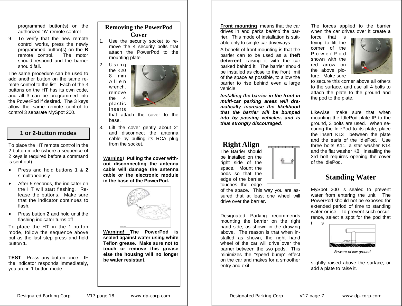 Designated Parking Corp           V17 page 18           www.dp-corp.com  Removing the PowerPod Cover 1.  Use the security socket to re-move the 4 security bolts that attach the PowerPod to the mounting plate. 2. Using the K20 8 mm Allen wrench, remove the 4 plastic inserts that attach the cover to the base. 3.  Lift the cover gently about 2“ and disconnect the antenna cable by pulling its RCA plug from the socket.  Warning!  Pulling the cover with-out disconnecting the antenna cable will damage the antenna cable or the electronic module in the base of the PowerPod. Warning!  The PowerPod is sealed against water using white Teflon grease.  Make sure not to touch or remove this grease else the housing will no longer be water resistant. 1 or 2-button modes To place the HT remote control in the 2-button mode (where a sequence of 2 keys is required before a command is sent out): •  Press and hold buttons 1 &amp; 2 simultaneously.   •  After 5 seconds, the indicator on the HT will start flashing.  Re-lease the buttons.  Make sure that the indicator continues to flash. •  Press button 2 and hold until the flashing indicator turns off. To place the HT in the 1-button mode, follow the sequence above but as the last step press and hold button 1.  TEST:  Press any button once.  IF the indicator responds immediately, you are in 1-button mode. programmed button(s) on the authorized “A” remote control.   9.  To verify that the new remote control works, press the newly programmed button(s) on the B remote control.  The motor should respond and the barrier should fall. The same procedure can be used to add another button on the same re-mote control to the list.  Each of the 3 buttons on the HT has its own code, and all 3 can be programmed into the PowerPod if desired.  The 3 keys allow the same remote control to control 3 separate MySpot 200. Designated Parking Corp           V17 page 7            www.dp-corp.com  Standing Water  MySpot 200 is sealed to prevent water from entering the unit.  The PowerPod should not be exposed for extended period of time to standing water or ice.  To prevent such occur-rence, select a spot for the pod that is slightly raised above the surface, or add a plate to raise it. Right Align The Barrier should be installed on the  right side of the space.  Mount the pods so that the edge of the barrier touches the edge of the space.  This way you are as-sured that at least one wheel will drive over the barrier.  Designated Parking recommends mounting the barrier on the right hand side, as shown in the drawing above.  The reason is that when in-stalled as shown, the right hand wheel of the car will drive over the barrier between the two pods.  This minimizes the “speed bump” effect on the car and makes for a smoother entry and exit.  Beware of low ground Front mounting  means that the car drives in and parks behind  the bar-rier.  This mode of installation is suit-able only to single-car driveways. A benefit of front mounting is that the barrier can to be used as a theft deterrent, raising it with the car parked behind it.  The barrier should be installed as close to the front limit of the space as possible, to allow the barrier to rise behind even a large vehicle.   Installing the barrier in the front in multi-car parking areas will dra-matically increase the likelihood that the barrier will be bumped into by passing vehicles, and is thus strongly discouraged. The forces applied to the barrier when the car drives over it create a force that is trying to lift the corner of the PowerPod shown with the red arrow on the above pic-ture.  Make sure to secure this corner above all others to the surface, and use all 4 bolts to attach the plate to the ground and the pod to the plate.  Likewise, make sure that when mounting the IdlePod plate IP to the ground, 3 bolts are used.  When se-curing the IdlePod to its plate, place the insert K13  between the plate and the earls of the IdlePod.  Use three bolts K11, a star washer K14 and the flat washer K8.  Installing the 3rd bolt requires opening the cover of the IdlePod. 