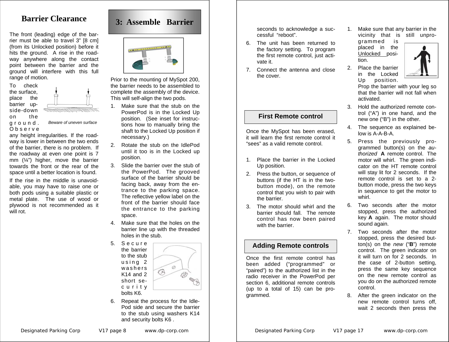 Designated Parking Corp           V17 page 8           www.dp-corp.com  Barrier Clearance The front (leading) edge of the bar-rier must be able to travel 3” [8 cm] (from its Unlocked position) before it hits the ground.  A rise in the road-way anywhere along the contact point between the barrier and the ground will interfere with this full range of motion. To check the surface, place the barrier up-side-down on the ground.  Observe any height irregularities. If the road-way is lower in between the two ends of the barrier, there is no problem.  If the roadway at even one point is 7 mm (¼”) higher, move the barrier towards the front or the rear of the space until a better location is found. If the rise in the middle is unavoid-able, you may have to raise one or both pods using a suitable plastic or metal plate.  The use of wood or plywood is not recommended as it will rot. 3:  Assemble   Barrier Prior to the mounting of MySpot 200, the barrier needs to be assembled to complete the assembly of the device.  This will self-align the two pods. 1.  Make sure that the stub on the PowerPod is in the Locked Up position.  (See inset for instruc-tions how to manually bring the shaft to the Locked Up position if necessary.) 2.  Rotate the stub on the IdlePod until it too is in the Locked up position. 3.  Slide the barrier over the stub of the PowerPod.  The grooved surface of the barrier should be facing back, away from the en-trance to the parking space.  The reflective yellow label on the front of the barrier should face the entrance to the parking space. 4.  Make sure that the holes on the barrier line up with the threaded holes in the stub. 5. S e c u r e the barrier to the stub using 2 washers K14 and 2 short se-curity bolts K6. 6.  Repeat the process for the Idle-Pod side and secure the barrier to the stub using washers K14 and security bolts K6 . Beware of uneven surface Designated Parking Corp           V17 page 17            www.dp-corp.com  Once the first remote control has been added (“programmed” or “paired”) to the authorized list in the radio receiver in the PowerPod per section 6, additional remote controls (up to a total of 15) can be pro-grammed.  Adding Remote controls 1.  Make sure that any barrier in the vicinity that is still unpro-grammed is placed in the Unlocked  posi-tion. 2.  Place the barrier in the Locked Up position.  Prop the barrier with your leg so that the barrier will not fall when activated. 3.  Hold the authorized remote con-trol (“A”) in one hand, and the new one (“B”) in the other. 4.  The sequence as explained be-low is A-A-B-A. 5. Press the previously pro-grammed button(s) on the au-thorized  A  remote control.  The motor will whirl.  The green indi-cator on the HT remote control will stay lit for 2 seconds.  If the remote control is set to a 2-button mode, press the two keys in sequence to get the motor to whirl. 6.  Two seconds after the motor stopped, press the authorized key A  again.  The motor should sound again. 7. Two seconds after the motor stopped, press the desired but-ton(s) on the new  (“B”) remote control.  The green indicator on it will turn on for 2 seconds.  In the case of 2-button setting, press the same key sequence on the new remote control as you do on the authorized remote control. 8.  After the green indicator on the new remote control turns off, wait 2 seconds then press the First Remote control seconds to acknowledge a suc-cessful  “reboot”. 6.  The unit has been returned to the factory setting.  To program the first remote control, just acti-vate it. 7.  Connect the antenna and close the cover. Once the MySpot has been erased,  it will learn the first remote control it “sees” as a valid remote control.  1.  Place the barrier in the Locked Up position.  2.  Press the button, or sequence of buttons (if the HT is in the two-button mode), on the remote control that you wish to pair with the barrier. 3.  The motor should whirl and the barrier should fall.  The remote control has now been paired with the barrier. 