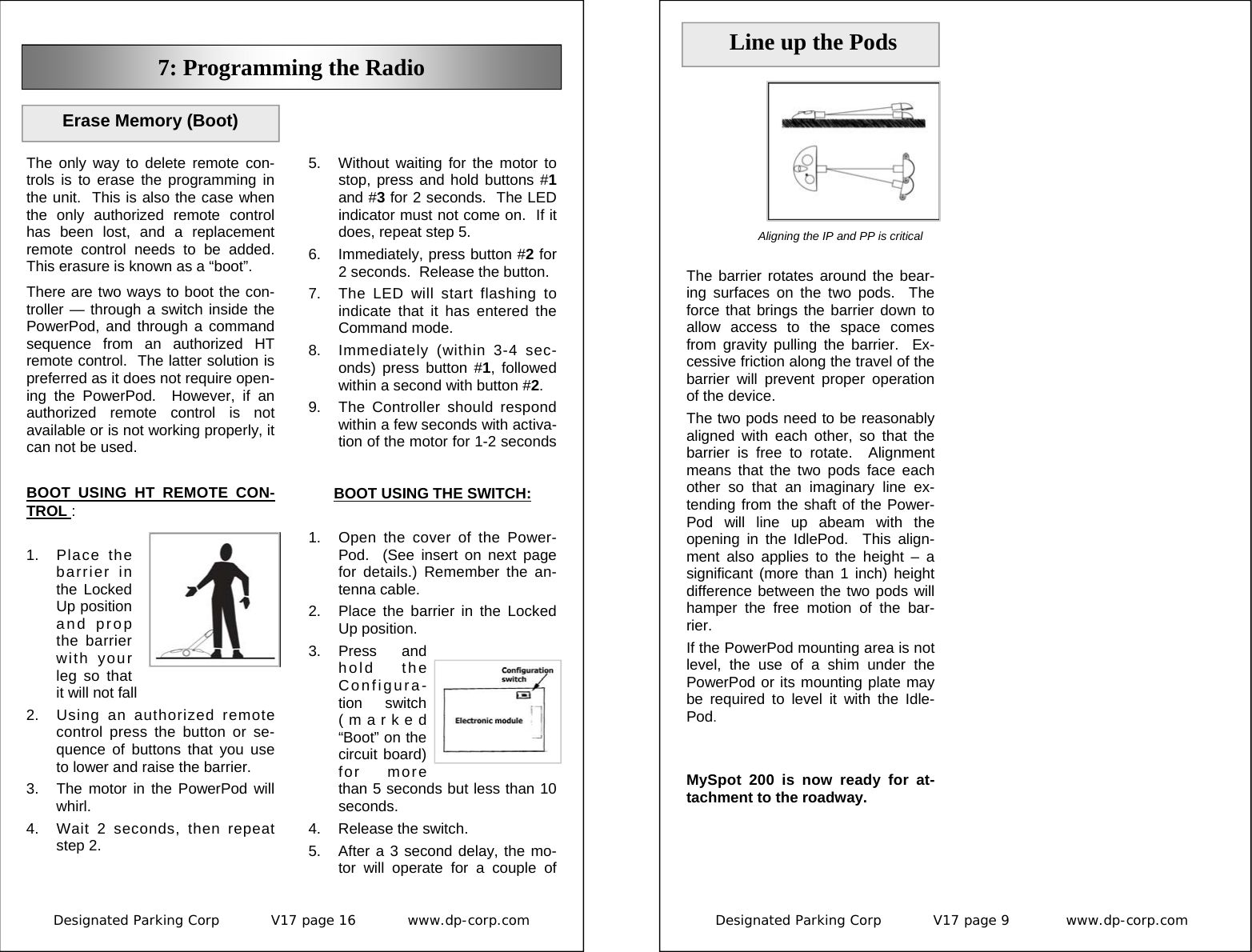 Designated Parking Corp           V17 page 16           www.dp-corp.com  7: Programming the Radio The only way to delete remote con-trols is to erase the programming in the unit.  This is also the case when the only authorized remote control has been lost, and a replacement remote control needs to be added.  This erasure is known as a “boot”. There are two ways to boot the con-troller — through a switch inside the PowerPod, and through a command sequence from an authorized HT remote control.  The latter solution is preferred as it does not require open-ing the PowerPod.  However, if an authorized remote control is not available or is not working properly, it can not be used. BOOT USING HT REMOTE CON-TROL :  1. Place the barrier in the Locked Up position and prop the barrier with your leg so that it will not fall 2.  Using an authorized remote control press the button or se-quence of buttons that you use to lower and raise the barrier. 3.  The motor in the PowerPod will whirl. 4.  Wait 2 seconds, then repeat step 2. Erase Memory (Boot) BOOT USING THE SWITCH:  1.  Open the cover of the Power-Pod.  (See insert on next page for details.) Remember the an-tenna cable. 2.  Place the barrier in the Locked Up position. 3. Press  and hold the Configura-tion switch (marked “Boot” on the circuit board) for more than 5 seconds but less than 10 seconds. 4.  Release the switch. 5.  After a 3 second delay, the mo-tor will operate for a couple of 5.  Without waiting for the motor to stop, press and hold buttons #1 and #3 for 2 seconds.  The LED indicator must not come on.  If it does, repeat step 5. 6.  Immediately, press button #2 for 2 seconds.  Release the button. 7.  The LED will start flashing to indicate that it has entered the Command mode. 8.  Immediately (within 3-4 sec-onds) press button #1, followed within a second with button #2. 9.  The Controller should respond within a few seconds with activa-tion of the motor for 1-2 seconds Designated Parking Corp           V17 page 9            www.dp-corp.com  The barrier rotates around the bear-ing surfaces on the two pods.  The force that brings the barrier down to allow access to the space comes from gravity pulling the barrier.  Ex-cessive friction along the travel of the barrier will prevent proper operation  of the device. The two pods need to be reasonably aligned with each other, so that the barrier is free to rotate.  Alignment means that the two pods face each other so that an imaginary line ex-tending from the shaft of the Power-Pod will line up abeam with the opening in the IdlePod.  This align-ment also applies to the height – a significant (more than 1 inch) height difference between the two pods will hamper the free motion of the bar-rier. If the PowerPod mounting area is not level, the use of a shim under the PowerPod or its mounting plate may be required to level it with the Idle-Pod.   MySpot 200 is now ready for at-tachment to the roadway.    Line up the Pods Aligning the IP and PP is critical  