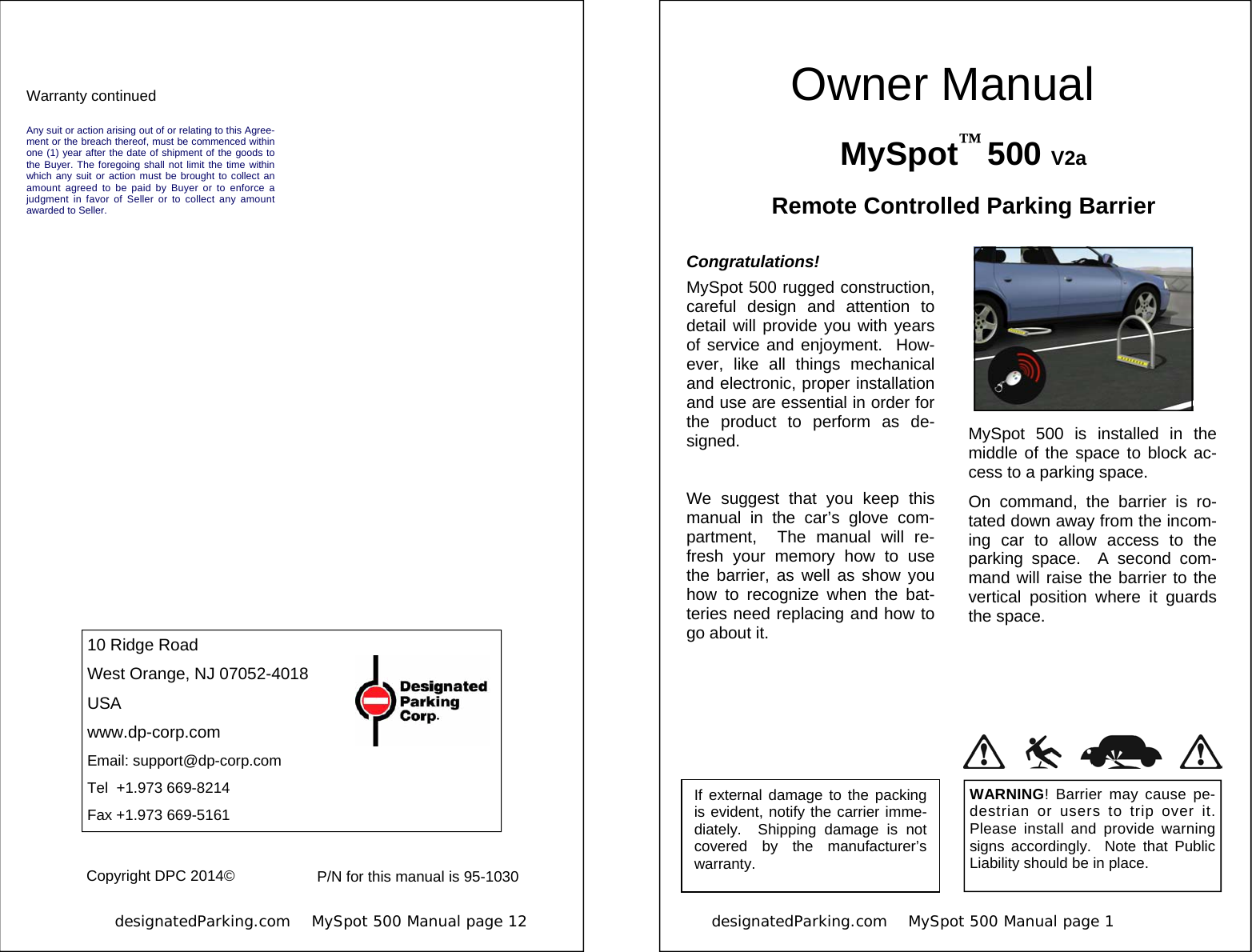            designatedParking.com    MySpot 500 Manual page 12             10 Ridge Road West Orange, NJ 07052-4018 USA www.dp-corp.com Email: support@dp-corp.com Tel  +1.973 669-8214 Fax +1.973 669-5161 Copyright DPC 2014© Any suit or action arising out of or relating to this Agree-ment or the breach thereof, must be commenced within one (1) year after the date of shipment of the goods to the Buyer. The foregoing shall not limit the time within which any suit or action must be brought to collect an amount agreed to be paid by Buyer or to enforce a judgment in favor of Seller or to collect any amount awarded to Seller. Warranty continued P/N for this manual is 95-1030 designatedParking.com    MySpot 500 Manual page 1                           MySpot™ 500 V2a Remote Controlled Parking Barrier Congratulations! MySpot 500 rugged construction, careful design and attention to detail will provide you with years of service and enjoyment.  How-ever, like all things mechanical and electronic, proper installation and use are essential in order for the product to perform as de-signed.  We suggest that you keep this manual in the car’s glove com-partment,  The manual will re-fresh your memory how to use the barrier, as well as show you how to recognize when the bat-teries need replacing and how to go about it.  If external damage to the packing is evident, notify the carrier imme-diately.  Shipping damage is not covered by the manufacturer’s warranty. WARNING! Barrier may cause pe-destrian or users to trip over it.  Please install and provide warning signs accordingly.  Note that Public Liability should be in place. MySpot 500 is installed in the middle of the space to block ac-cess to a parking space. On command, the barrier is ro-tated down away from the incom-ing car to allow access to the parking space.  A second com-mand will raise the barrier to the vertical position where it guards the space.  Owner Manual 