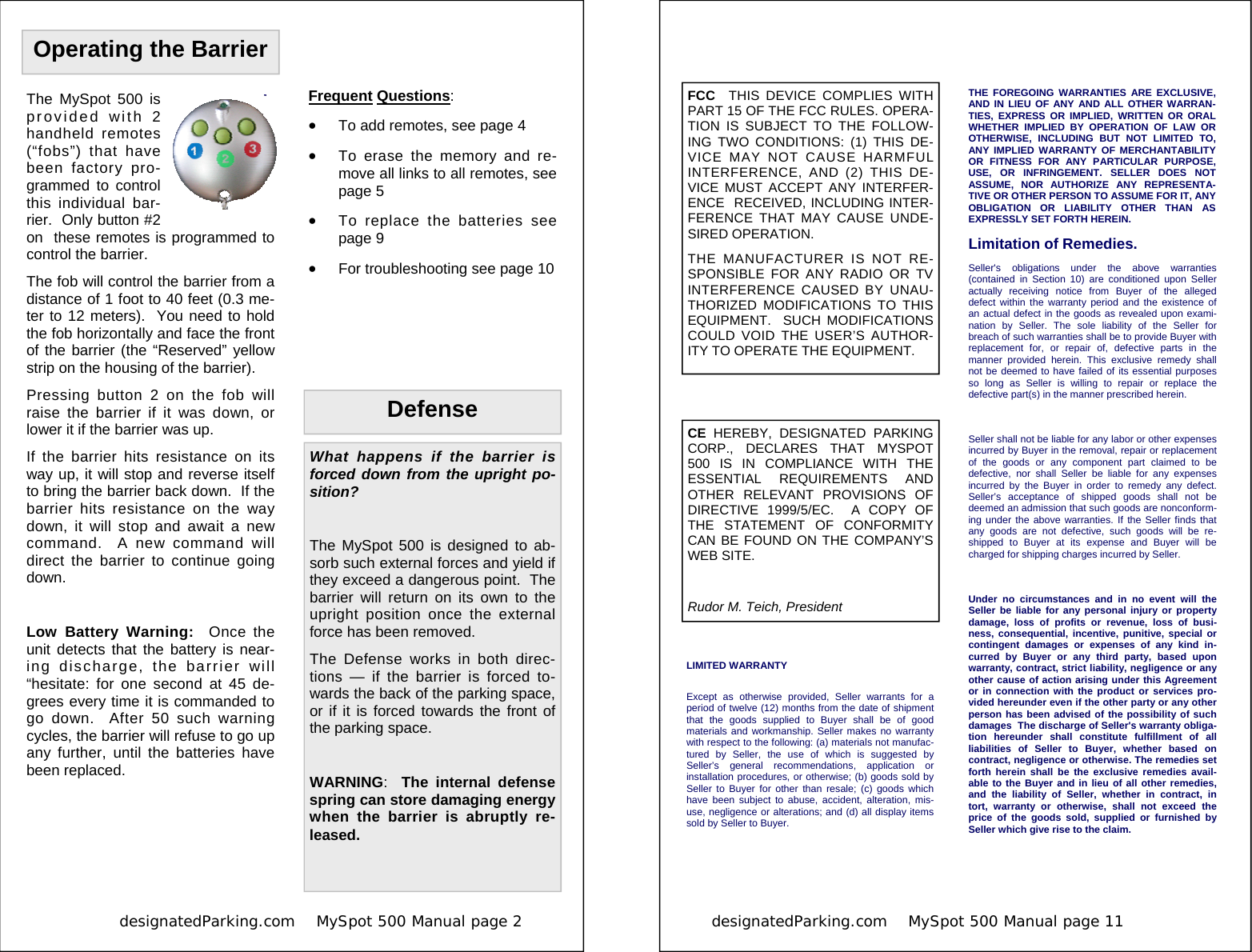            designatedParking.com    MySpot 500 Manual page 2             Operating the Barrier The MySpot 500 is provided with 2 handheld remotes (“fobs”) that have been factory pro-grammed to control this individual bar-rier.  Only button #2 on  these remotes is programmed to control the barrier. The fob will control the barrier from a distance of 1 foot to 40 feet (0.3 me-ter to 12 meters).  You need to hold the fob horizontally and face the front of the barrier (the “Reserved” yellow strip on the housing of the barrier). Pressing button 2 on the fob will raise the barrier if it was down, or lower it if the barrier was up. If the barrier hits resistance on its way up, it will stop and reverse itself to bring the barrier back down.  If the barrier hits resistance on the way down, it will stop and await a new command.  A new command will direct the barrier to continue going down.  Low Battery Warning:  Once the unit detects that the battery is near-ing discharge, the barrier will “hesitate: for one second at 45 de-grees every time it is commanded to go down.  After 50 such warning cycles, the barrier will refuse to go up any further, until the batteries have been replaced.   What happens if the barrier is forced down from the upright po-sition?  The MySpot 500 is designed to ab-sorb such external forces and yield if they exceed a dangerous point.  The barrier will return on its own to the upright position once the external force has been removed.   The Defense works in both direc-tions — if the barrier is forced to-wards the back of the parking space, or if it is forced towards the front of the parking space.  WARNING:  The internal defense spring can store damaging energy when the barrier is abruptly re-leased. Defense Frequent Questions: •  To add remotes, see page 4 •  To erase the memory and re-move all links to all remotes, see page 5 •  To replace the batteries see page 9 •  For troubleshooting see page 10 designatedParking.com    MySpot 500 Manual page 11                          FCC  THIS DEVICE COMPLIES WITH PART 15 OF THE FCC RULES. OPERA-TION IS SUBJECT TO THE FOLLOW-ING TWO CONDITIONS: (1) THIS DE-VICE MAY NOT CAUSE HARMFUL INTERFERENCE, AND (2) THIS DE-VICE MUST ACCEPT ANY INTERFER-ENCE  RECEIVED, INCLUDING INTER-FERENCE THAT MAY CAUSE UNDE-SIRED OPERATION. THE MANUFACTURER IS NOT RE-SPONSIBLE FOR ANY RADIO OR TV INTERFERENCE CAUSED BY UNAU-THORIZED MODIFICATIONS TO THIS EQUIPMENT.  SUCH MODIFICATIONS COULD VOID THE USER’S AUTHOR-ITY TO OPERATE THE EQUIPMENT. CE  HEREBY, DESIGNATED PARKING CORP., DECLARES THAT MYSPOT 500 IS IN COMPLIANCE WITH THE ESSENTIAL REQUIREMENTS AND OTHER RELEVANT PROVISIONS OF DIRECTIVE 1999/5/EC.  A COPY OF THE STATEMENT OF CONFORMITY CAN BE FOUND ON THE COMPANY’S WEB SITE.  Rudor M. Teich, President LIMITED WARRANTY Except as otherwise provided, Seller warrants for a period of twelve (12) months from the date of shipment that the goods supplied to Buyer shall be of good materials and workmanship. Seller makes no warranty with respect to the following: (a) materials not manufac-tured by Seller, the use of which is suggested by Seller’s general recommendations, application or installation procedures, or otherwise; (b) goods sold by Seller to Buyer for other than resale; (c) goods which have been subject to abuse, accident, alteration, mis-use, negligence or alterations; and (d) all display items sold by Seller to Buyer. THE FOREGOING WARRANTIES ARE EXCLUSIVE, AND IN LIEU OF ANY AND ALL OTHER WARRAN-TIES, EXPRESS OR IMPLIED, WRITTEN OR ORAL WHETHER IMPLIED BY OPERATION OF LAW OR OTHERWISE, INCLUDING BUT NOT LIMITED TO, ANY IMPLIED WARRANTY OF MERCHANTABILITY OR FITNESS FOR ANY PARTICULAR PURPOSE, USE, OR INFRINGEMENT. SELLER DOES NOT ASSUME, NOR AUTHORIZE ANY REPRESENTA-TIVE OR OTHER PERSON TO ASSUME FOR IT, ANY OBLIGATION OR LIABILITY OTHER THAN AS EXPRESSLY SET FORTH HEREIN.    Limitation of Remedies. Seller&apos;s obligations under the above warranties (contained in Section 10) are conditioned upon Seller actually receiving notice from Buyer of the alleged defect within the warranty period and the existence of an actual defect in the goods as revealed upon exami-nation by Seller. The sole liability of the Seller for breach of such warranties shall be to provide Buyer with replacement for, or repair of, defective parts in the manner provided herein. This exclusive remedy shall not be deemed to have failed of its essential purposes so long as Seller is willing to repair or replace the defective part(s) in the manner prescribed herein.  Seller shall not be liable for any labor or other expenses incurred by Buyer in the removal, repair or replacement of the goods or any component part claimed to be defective, nor shall Seller be liable for any expenses incurred by the Buyer in order to remedy any defect. Seller’s acceptance of shipped goods shall not be deemed an admission that such goods are nonconform-ing under the above warranties. If the Seller finds that any goods are not defective, such goods will be re-shipped to Buyer at its expense and Buyer will be charged for shipping charges incurred by Seller.   Under no circumstances and in no event will the Seller be liable for any personal injury or property damage, loss of profits or revenue, loss of busi-ness, consequential, incentive, punitive, special or contingent damages or expenses of any kind in-curred by Buyer or any third party, based upon warranty, contract, strict liability, negligence or any other cause of action arising under this Agreement or in connection with the product or services pro-vided hereunder even if the other party or any other person has been advised of the possibility of such damages  The discharge of Seller&apos;s warranty obliga-tion hereunder shall constitute fulfillment of all liabilities of Seller to Buyer, whether based on contract, negligence or otherwise. The remedies set forth herein shall be the exclusive remedies avail-able to the Buyer and in lieu of all other remedies, and the liability of Seller, whether in contract, in tort, warranty or otherwise, shall not exceed the price of the goods sold, supplied or furnished by Seller which give rise to the claim.   