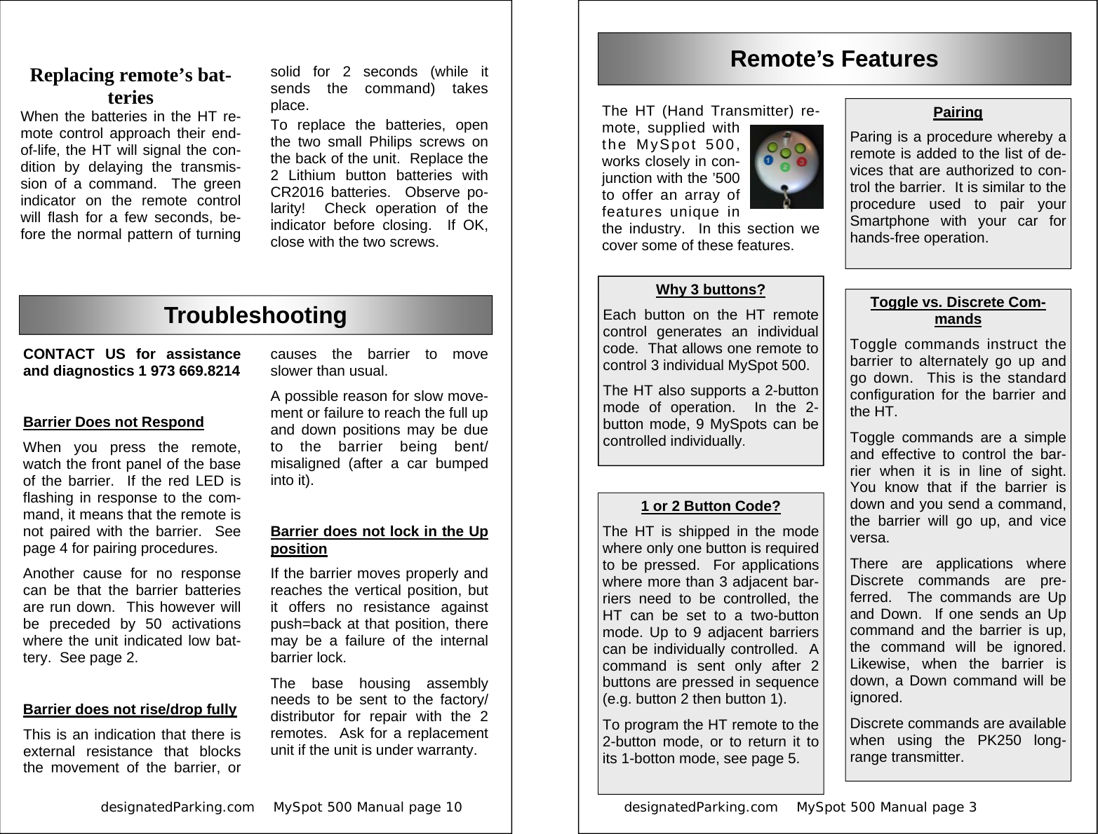            designatedParking.com    MySpot 500 Manual page 10             causes the barrier to move slower than usual. A possible reason for slow move-ment or failure to reach the full up and down positions may be due to the barrier being bent/misaligned (after a car bumped into it).  Barrier does not lock in the Up position If the barrier moves properly and reaches the vertical position, but it offers no resistance against push=back at that position, there may be a failure of the internal barrier lock. The base housing assembly needs to be sent to the factory/distributor for repair with the 2 remotes.  Ask for a replacement unit if the unit is under warranty. CONTACT US for assistance and diagnostics 1 973 669.8214  Barrier Does not Respond When you press the remote, watch the front panel of the base of the barrier.  If the red LED is flashing in response to the com-mand, it means that the remote is not paired with the barrier.  See page 4 for pairing procedures. Another cause for no response can be that the barrier batteries are run down.  This however will be preceded by 50 activations where the unit indicated low bat-tery.  See page 2.  Barrier does not rise/drop fully This is an indication that there is external resistance that blocks the movement of the barrier, or Troubleshooting Replacing remote’s bat-teries When the batteries in the HT re-mote control approach their end-of-life, the HT will signal the con-dition by delaying the transmis-sion of a command.  The green indicator on the remote control will flash for a few seconds, be-fore the normal pattern of turning solid for 2 seconds (while it sends the command) takes place. To replace the batteries, open the two small Philips screws on the back of the unit.  Replace the 2 Lithium button batteries with CR2016 batteries.  Observe po-larity!  Check operation of the indicator before closing.  If OK, close with the two screws. designatedParking.com    MySpot 500 Manual page 3                          Remote’s Features The HT (Hand Transmitter) re-mote, supplied with the MySpot 500, works closely in con-junction with the ’500 to offer an array of features unique in the industry.  In this section we cover some of these features. Toggle vs. Discrete Com-mands Toggle commands instruct the barrier to alternately go up and go down.  This is the standard configuration for the barrier and the HT. Toggle commands are a simple and effective to control the bar-rier when it is in line of sight.  You know that if the barrier is down and you send a command, the barrier will go up, and vice versa. There are applications where Discrete commands are pre-ferred.  The commands are Up and Down.  If one sends an Up command and the barrier is up, the command will be ignored.  Likewise, when the barrier is down, a Down command will be ignored. Discrete commands are available when using the PK250 long-range transmitter. 1 or 2 Button Code? The HT is shipped in the mode where only one button is required  to be pressed.  For applications where more than 3 adjacent bar-riers need to be controlled, the HT can be set to a two-button mode. Up to 9 adjacent barriers can be individually controlled.  A command is sent only after 2 buttons are pressed in sequence (e.g. button 2 then button 1). To program the HT remote to the 2-button mode, or to return it to its 1-botton mode, see page 5. Pairing Paring is a procedure whereby a remote is added to the list of de-vices that are authorized to con-trol the barrier.  It is similar to the procedure used to pair your Smartphone with your car for hands-free operation. Why 3 buttons? Each button on the HT remote control generates an individual code.  That allows one remote to control 3 individual MySpot 500. The HT also supports a 2-button mode of operation.  In the 2-button mode, 9 MySpots can be controlled individually. 