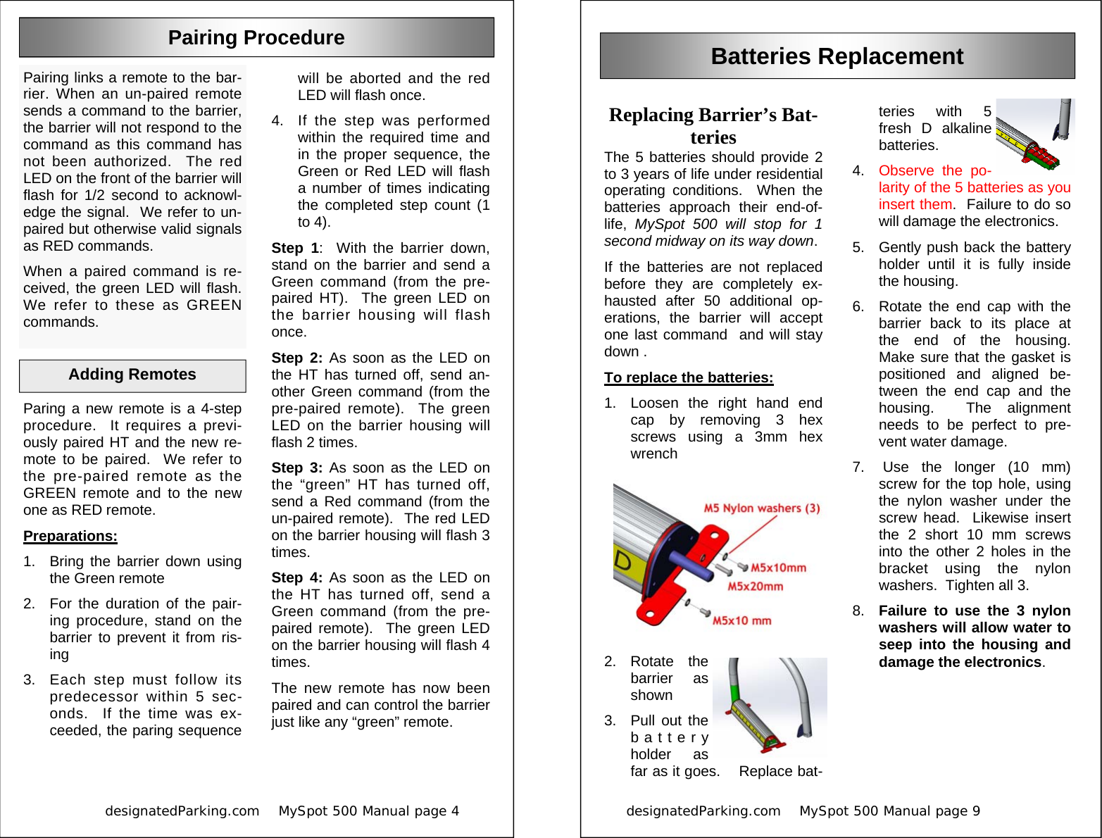            designatedParking.com    MySpot 500 Manual page 4             Adding Remotes  will be aborted and the red LED will flash once. 4.  If the step was performed within the required time and in the proper sequence, the Green or Red LED will flash a number of times indicating the completed step count (1 to 4). Step 1:  With the barrier down, stand on the barrier and send a Green command (from the pre-paired HT).  The green LED on the barrier housing will flash once. Step 2: As soon as the LED on the HT has turned off, send an-other Green command (from the pre-paired remote).  The green LED on the barrier housing will flash 2 times. Step 3: As soon as the LED on the “green” HT has turned off, send a Red command (from the un-paired remote).  The red LED on the barrier housing will flash 3 times. Step 4: As soon as the LED on the HT has turned off, send a Green command (from the pre-paired remote).  The green LED on the barrier housing will flash 4 times.   The new remote has now been paired and can control the barrier just like any “green” remote. Pairing links a remote to the bar-rier. When an un-paired remote sends a command to the barrier, the barrier will not respond to the command as this command has not been authorized.  The red LED on the front of the barrier will flash for 1/2 second to acknowl-edge the signal.  We refer to un-paired but otherwise valid signals as RED commands. When a paired command is re-ceived, the green LED will flash.  We refer to these as GREEN commands. Pairing Procedure Paring a new remote is a 4-step procedure.  It requires a previ-ously paired HT and the new re-mote to be paired.  We refer to the pre-paired remote as the GREEN remote and to the new one as RED remote. Preparations: 1.  Bring the barrier down using the Green remote 2.  For the duration of the pair-ing procedure, stand on the barrier to prevent it from ris-ing 3.  Each step must follow its predecessor within 5 sec-onds.  If the time was ex-ceeded, the paring sequence designatedParking.com    MySpot 500 Manual page 9                          teries with 5 fresh D alkaline batteries.   4.  Observe the po-larity of the 5 batteries as you insert them.  Failure to do so will damage the electronics. 5.  Gently push back the battery holder until it is fully inside the housing. 6.  Rotate the end cap with the barrier back to its place at the end of the housing.  Make sure that the gasket is positioned and aligned be-tween the end cap and the housing.  The alignment needs to be perfect to pre-vent water damage. 7.  Use the longer (10 mm) screw for the top hole, using the nylon washer under the screw head.  Likewise insert the 2 short 10 mm screws into the other 2 holes in the bracket using the nylon washers.  Tighten all 3. 8.  Failure to use the 3 nylon washers will allow water to seep into the housing and damage the electronics.  Replacing Barrier’s Bat-teries The 5 batteries should provide 2 to 3 years of life under residential operating conditions.  When the batteries approach their end-of-life,  MySpot 500 will stop for 1 second midway on its way down. If the batteries are not replaced before they are completely ex-hausted after 50 additional op-erations, the barrier will accept one last command  and will stay down . To replace the batteries: 1.  Loosen the right hand end cap by removing 3 hex screws using a 3mm hex wrench 2. Rotate the barrier as shown 3.  Pull out the battery holder as far as it goes.    Replace bat-Batteries Replacement 