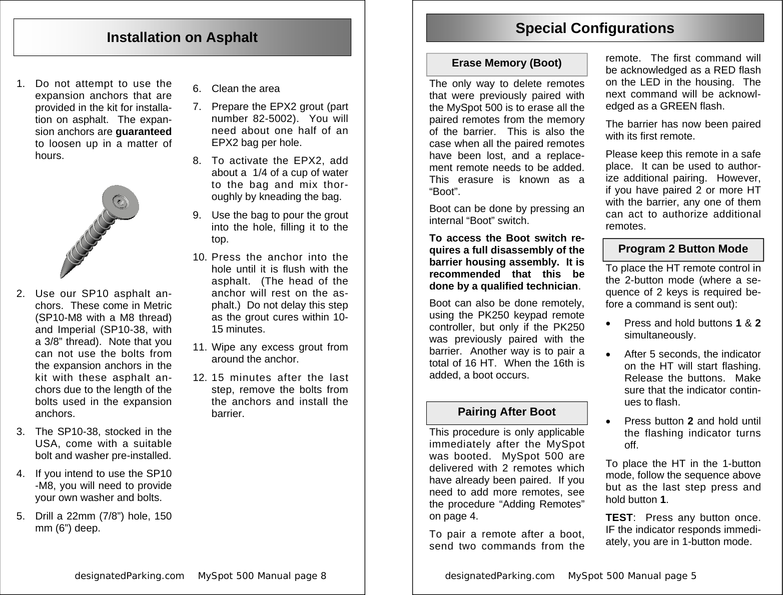            designatedParking.com    MySpot 500 Manual page 8             Installation on Asphalt 1.  Do not attempt to use the expansion anchors that are provided in the kit for installa-tion on asphalt.  The expan-sion anchors are guaranteed to loosen up in a matter of hours. 2.  Use our SP10 asphalt an-chors.  These come in Metric (SP10-M8 with a M8 thread) and Imperial (SP10-38, with a 3/8” thread).  Note that you can not use the bolts from the expansion anchors in the kit with these asphalt an-chors due to the length of the bolts used in the expansion anchors. 3.  The SP10-38, stocked in the USA, come with a suitable bolt and washer pre-installed. 4.  If you intend to use the SP10-M8, you will need to provide your own washer and bolts. 5.  Drill a 22mm (7/8”) hole, 150 mm (6”) deep. 6.  Clean the area 7.  Prepare the EPX2 grout (part number 82-5002).  You will need about one half of an EPX2 bag per hole. 8.  To activate the EPX2, add about a  1/4 of a cup of water to the bag and mix thor-oughly by kneading the bag. 9.  Use the bag to pour the grout into the hole, filling it to the top. 10. Press the anchor into the hole until it is flush with the asphalt.  (The head of the anchor will rest on the as-phalt.)  Do not delay this step as the grout cures within 10-15 minutes. 11. Wipe any excess grout from around the anchor. 12. 15 minutes after the last step, remove the bolts from the anchors and install the barrier. designatedParking.com    MySpot 500 Manual page 5                          Special Configurations The only way to delete remotes that were previously paired with the MySpot 500 is to erase all the paired remotes from the memory of the barrier.  This is also the case when all the paired remotes have been lost, and a replace-ment remote needs to be added.  This erasure is known as a “Boot”. Boot can be done by pressing an internal “Boot” switch. To access the Boot switch re-quires a full disassembly of the barrier housing assembly.  It is recommended that this be done by a qualified technician. Boot can also be done remotely, using the PK250 keypad remote controller, but only if the PK250 was previously paired with the barrier.  Another way is to pair a total of 16 HT.  When the 16th is added, a boot occurs.  This procedure is only applicable immediately after the MySpot was booted.  MySpot 500 are delivered with 2 remotes which have already been paired.  If you need to add more remotes, see the procedure “Adding Remotes” on page 4. To pair a remote after a boot, send two commands from the Erase Memory (Boot) Pairing After Boot  remote.  The first command will be acknowledged as a RED flash on the LED in the housing.  The next command will be acknowl-edged as a GREEN flash. The barrier has now been paired with its first remote. Please keep this remote in a safe place.  It can be used to author-ize additional pairing.  However, if you have paired 2 or more HT with the barrier, any one of them can act to authorize additional remotes. To place the HT remote control in the 2-button mode (where a se-quence of 2 keys is required be-fore a command is sent out): •  Press and hold buttons 1 &amp; 2 simultaneously.   •  After 5 seconds, the indicator on the HT will start flashing.  Release the buttons.  Make sure that the indicator contin-ues to flash. •  Press button 2 and hold until the flashing indicator turns off. To place the HT in the 1-button mode, follow the sequence above but as the last step press and hold button 1. TEST:  Press any button once.  IF the indicator responds immedi-ately, you are in 1-button mode. Program 2 Button Mode 