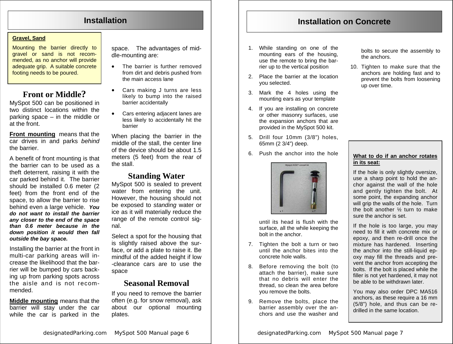            designatedParking.com    MySpot 500 Manual page 6             Installation Gravel, Sand Mounting the barrier directly to gravel or sand is not recom-mended, as no anchor will provide adequate grip.  A suitable concrete footing needs to be poured. Front or Middle? MySpot 500 can be positioned in two distinct locations within the parking space – in the middle or at the front.   Front mounting  means that the car drives in and parks behind the barrier.   A benefit of front mounting is that the barrier can to be used as a theft deterrent, raising it with the car parked behind it.  The barrier should be installed 0.6 meter (2 feet) from the front end of the space, to allow the barrier to rise behind even a large vehicle.  You do not want to install the barrier any closer to the end of the space than 0.6 meter because in the down position it would then fall outside the bay space. Installing the barrier at the front in multi-car parking areas will in-crease the likelihood that the bar-rier will be bumped by cars back-ing up from parking spots across the aisle and is not recom-mended. Middle mounting means that the barrier will stay under the car while the car is parked in the space.   The advantages of mid-dle-mounting are: •  The barrier is further removed from dirt and debris pushed from the main access lane •  Cars making J turns are less likely to bump into the raised barrier accidentally •  Cars entering adjacent lanes are less likely to accidentally hit the barrier When placing the barrier in the middle of the stall, the center line of the device should be about 1.5 meters (5 feet) from the rear of the stall. Standing Water MySpot 500 is sealed to prevent water from entering the unit.  However, the housing should not be exposed to standing water or ice as it will materially reduce the range of the remote control sig-nal.   Select a spot for the housing that is slightly raised above the sur-face, or add a plate to raise it. Be mindful of the added height if low-clearance cars are to use the space Seasonal Removal If you need to remove the barrier often (e.g. for snow removal), ask about our optional mounting plates. designatedParking.com    MySpot 500 Manual page 7                          Installation on Concrete 1.  While standing on one of the mounting ears of the housing, use the remote to bring the bar-rier up to the vertical position 2.  Place the barrier at the location you selected. 3.  Mark the 4 holes using the mounting ears as your template 4.  If you are installing on concrete or other masonry surfaces, use the expansion anchors that are provided in the MySpot 500 kit. 5.  Drill four 10mm (3/8”) holes, 65mm (2 3/4”) deep.   6.  Push the anchor into the hole until its head is flush with the surface, all the while keeping the bolt in the anchor. 7.  Tighten the bolt a turn or two until the anchor bites into the concrete hole walls. 8.  Before removing the bolt (to attach the barrier), make sure that no debris will enter the thread, so clean the area before you remove the bolts. 9.  Remove the bolts, place the barrier assembly over the an-chors and use the washer and bolts to secure the assembly to the anchors. 10. Tighten to make sure that the anchors are holding fast and to prevent the bolts from loosening up over time.  What to do if an anchor rotates in its seat:   If the hole is only slightly oversize, use a sharp point to hold the an-chor against the wall of the hole and gently tighten the bolt.  At some point, the expanding anchor will grip the walls of the hole.  Turn the bolt another ½ turn to make sure the anchor is set. If the hole is too large, you may need to fill it with concrete mix or epoxy, and then re-drill once the mixture has hardened.  Inserting the anchor into the still-liquid ep-oxy may fill the threads and pre-vent the anchor from accepting the bolts.  If the bolt is placed while the filler is not yet hardened, it may not be able to be withdrawn later. You may also order DPC MA516 anchors, as these require a 16 mm (5/8”) hole, and thus can be re-drilled in the same location.  