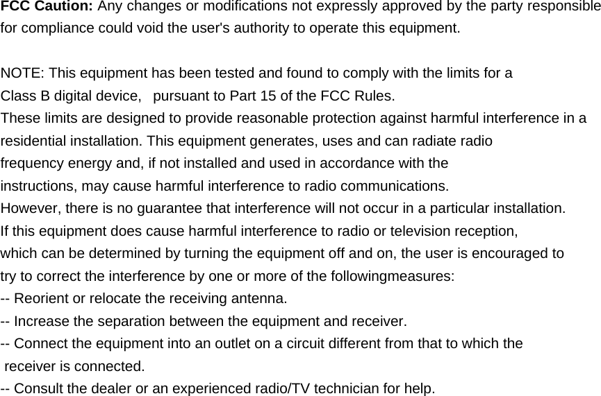  FCC Caution: Any changes or modifications not expressly approved by the party responsible for compliance could void the user&apos;s authority to operate this equipment.  NOTE: This equipment has been tested and found to comply with the limits for a Class B digital device,   pursuant to Part 15 of the FCC Rules.  These limits are designed to provide reasonable protection against harmful interference in a residential installation. This equipment generates, uses and can radiate radio frequency energy and, if not installed and used in accordance with the instructions, may cause harmful interference to radio communications.  However, there is no guarantee that interference will not occur in a particular installation. If this equipment does cause harmful interference to radio or television reception, which can be determined by turning the equipment off and on, the user is encouraged to  try to correct the interference by one or more of the followingmeasures: -- Reorient or relocate the receiving antenna. -- Increase the separation between the equipment and receiver. -- Connect the equipment into an outlet on a circuit different from that to which the  receiver is connected. -- Consult the dealer or an experienced radio/TV technician for help. 