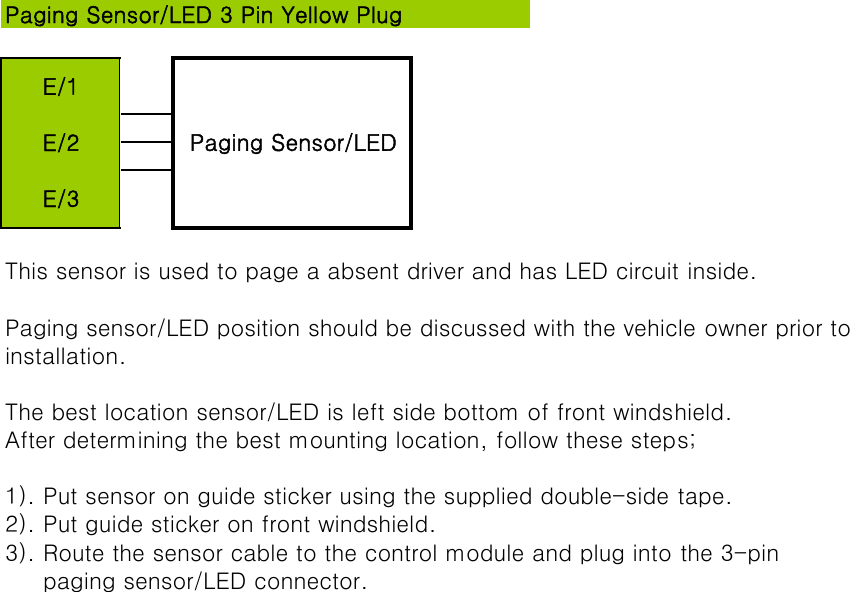 This sensor is used to page a absent driver and has LED circuit inside.Paging sensor/LED position should be discussed with the vehicle owner prior toinstallation.The best location sensor/LED is left side bottom of front windshield.After determining the best mounting location, follow these steps;1). Put sensor on guide sticker using the supplied double-side tape.2). Put guide sticker on front windshield.3). Route the sensor cable to the control module and plug into the 3-pin      paging sensor/LED connector.Paging Sensor/LED 3 Pin Yellow PlugE/1Paging Sensor/LEDE/2E/3