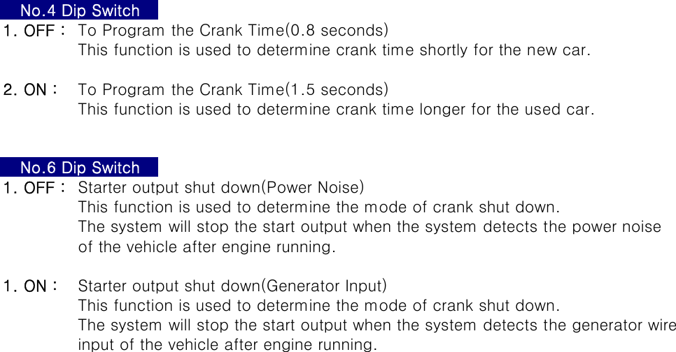 1. OFF : To Program the Crank Time(0.8 seconds)This function is used to determine crank time shortly for the new car.2. ON : To Program the Crank Time(1.5 seconds)This function is used to determine crank time longer for the used car.1. OFF : Starter output shut down(Power Noise)This function is used to determine the mode of crank shut down.The system will stop the start output when the system detects the power noiseof the vehicle after engine running.1. ON : Starter output shut down(Generator Input)This function is used to determine the mode of crank shut down.The system will stop the start output when the system detects the generator wireinput of the vehicle after engine running.No.4 Dip SwitchNo.6 Dip Switch