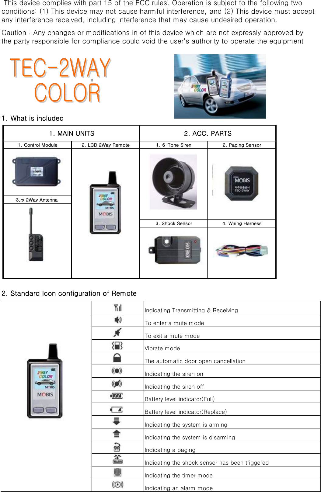 1. What is includedIndicating Transmitting &amp; ReceivingTo enter a mute modeTo exit a mute modeVibrate modeThe automatic door open cancellationIndicating the siren onIndicating the siren offBattery level indicator(Full)Battery level indicator(Replace)Indicating the system is armingIndicating the system is disarmingIndicating a pagingIndicating the shock sensor has been triggeredIndicating the timer modeIndicating an alarm mode This device complies with part 15 of the FCC rules. Operation is subject to the following twoconditions: (1) This device may not cause harmful interference, and (2) This device must acceptany interference received, including interference that may cause undesired operation.Caution : Any changes or modifications in of this device which are not expressly approved bythe party responsible for compliance could void the user&apos;s authority to operate the equipment2. Standard Icon configuration of Remote1. MAIN UNITS 2. ACC. PARTS1. Control Module 2. LCD 2Way Remote 1. 6-Tone Siren 2. Paging Sensor3.rx 2Way Antenna 3. Shock Sensor 4. Wiring Harness