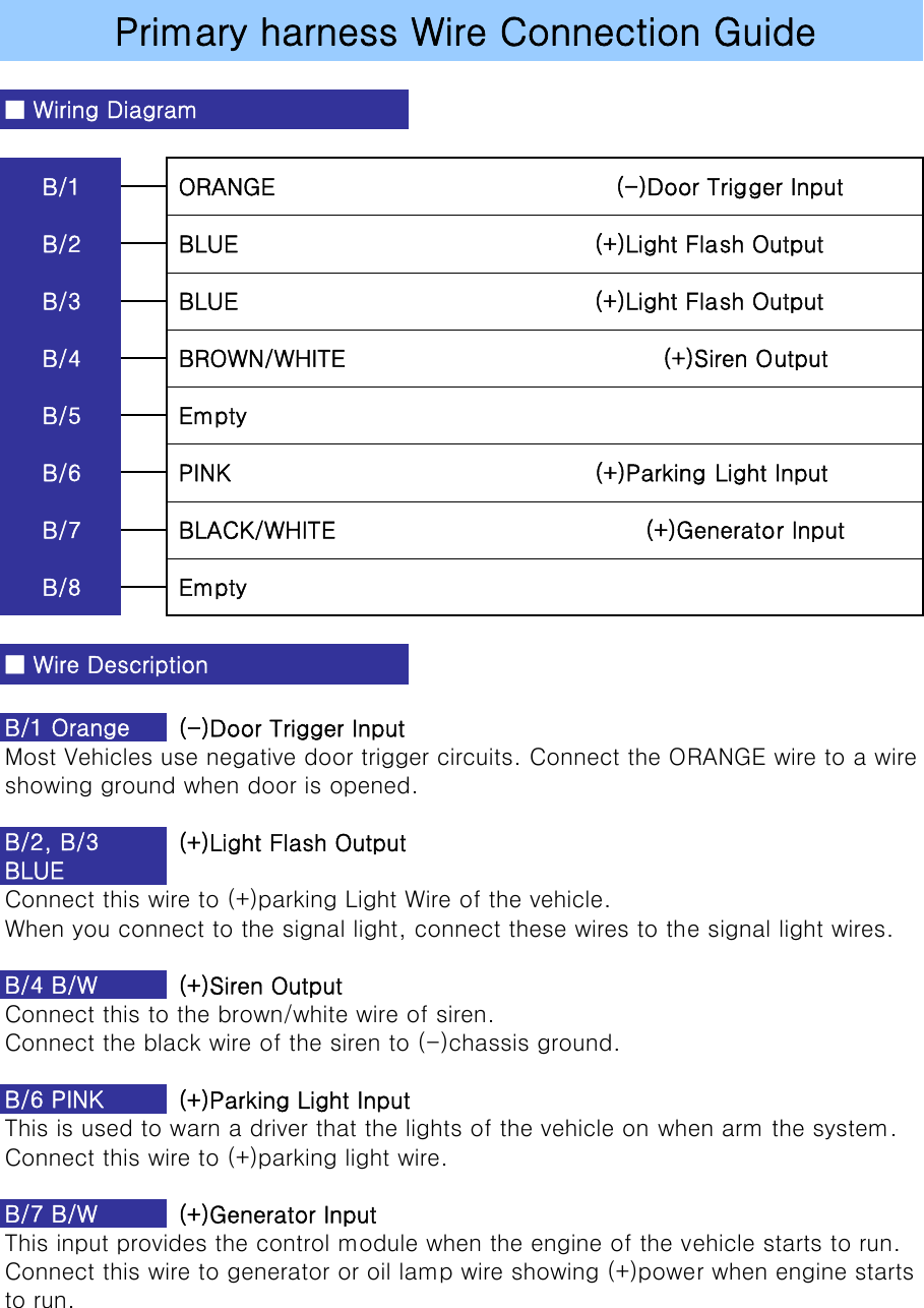  (-)Door Trigger InputMost Vehicles use negative door trigger circuits. Connect the ORANGE wire to a wireshowing ground when door is opened. (+)Light Flash OutputConnect this wire to (+)parking Light Wire of the vehicle.When you connect to the signal light, connect these wires to the signal light wires. (+)Siren OutputConnect this to the brown/white wire of siren. Connect the black wire of the siren to (-)chassis ground. (+)Parking Light InputThis is used to warn a driver that the lights of the vehicle on when arm the system.Connect this wire to (+)parking light wire. (+)Generator InputThis input provides the control module when the engine of the vehicle starts to run.Connect this wire to generator or oil lamp wire showing (+)power when engine starts to run.B/7 B/W B/2, B/3BLUE B/4 B/WB/6 PINK B/8  Empty■ Wire DescriptionB/1 Orange B/6  PINK                                               (+)Parking Light InputB/7  BLACK/WHITE                                        (+)Generator InputB/4  BROWN/WHITE                                         (+)Siren OutputB/5  EmptyB/2  BLUE                                              (+)Light Flash OutputB/3  BLUE                                              (+)Light Flash OutputPrimary harness Wire Connection Guide■ Wiring DiagramB/1  ORANGE                                            (-)Door Trigger Input