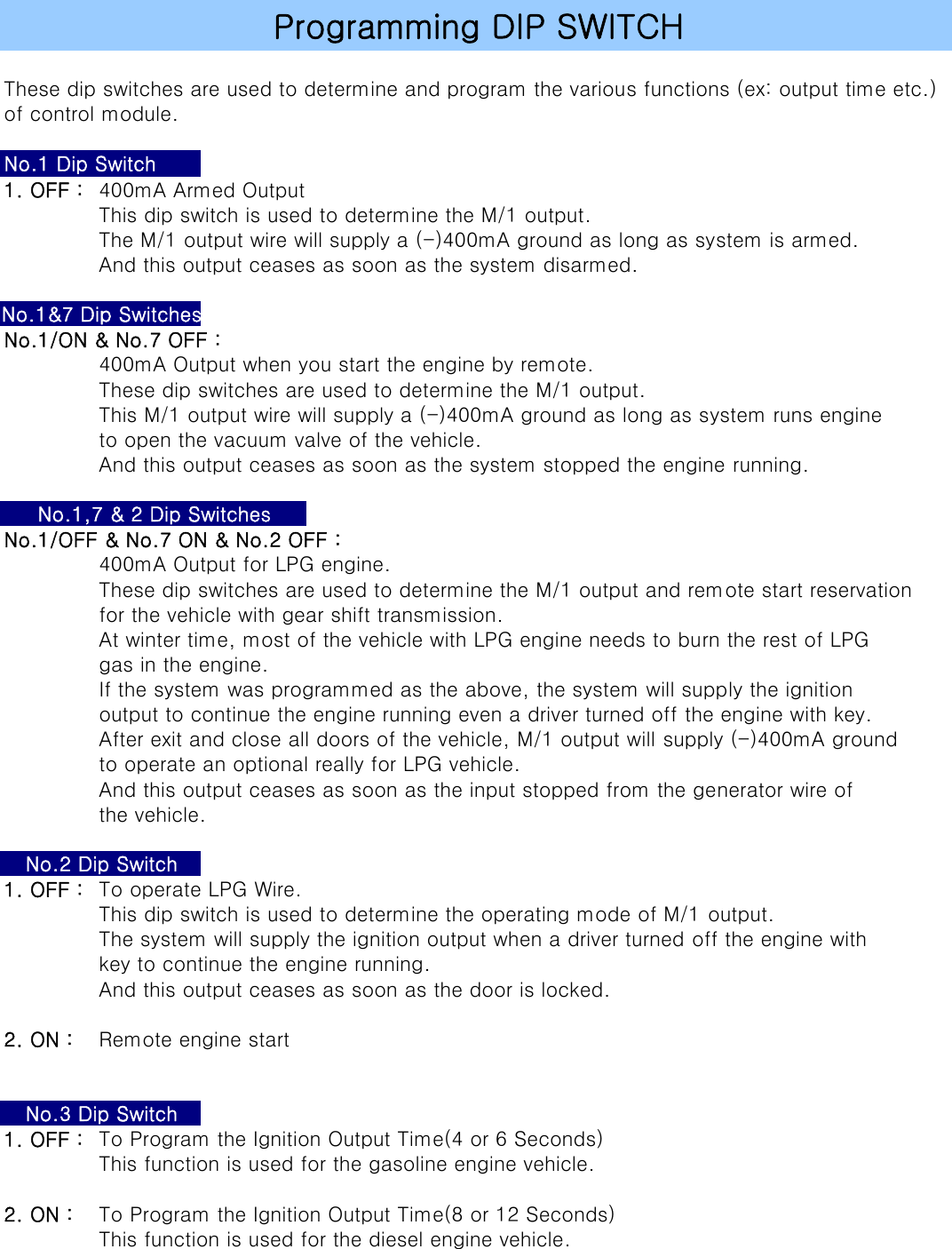These dip switches are used to determine and program the various functions (ex: output time etc.)of control module. 1. OFF : 400mA Armed OutputThis dip switch is used to determine the M/1 output.The M/1 output wire will supply a (-)400mA ground as long as system is armed.And this output ceases as soon as the system disarmed.No.1/ON &amp; No.7 OFF :400mA Output when you start the engine by remote.These dip switches are used to determine the M/1 output.This M/1 output wire will supply a (-)400mA ground as long as system runs engineto open the vacuum valve of the vehicle.And this output ceases as soon as the system stopped the engine running.No.1/OFF &amp; No.7 ON &amp; No.2 OFF :400mA Output for LPG engine.These dip switches are used to determine the M/1 output and remote start reservationfor the vehicle with gear shift transmission.At winter time, most of the vehicle with LPG engine needs to burn the rest of LPGgas in the engine.If the system was programmed as the above, the system will supply the ignitionoutput to continue the engine running even a driver turned off the engine with key.After exit and close all doors of the vehicle, M/1 output will supply (-)400mA groundto operate an optional really for LPG vehicle.And this output ceases as soon as the input stopped from the generator wire ofthe vehicle.1. OFF : To operate LPG Wire.This dip switch is used to determine the operating mode of M/1 output.The system will supply the ignition output when a driver turned off the engine withkey to continue the engine running.And this output ceases as soon as the door is locked.2. ON : Remote engine start1. OFF : To Program the Ignition Output Time(4 or 6 Seconds)This function is used for the gasoline engine vehicle.2. ON : To Program the Ignition Output Time(8 or 12 Seconds)This function is used for the diesel engine vehicle.No.2 Dip SwitchNo.3 Dip SwitchProgramming DIP SWITCHNo.1 Dip SwitchNo.1&amp;7 Dip SwitchesNo.1,7 &amp; 2 Dip Switches