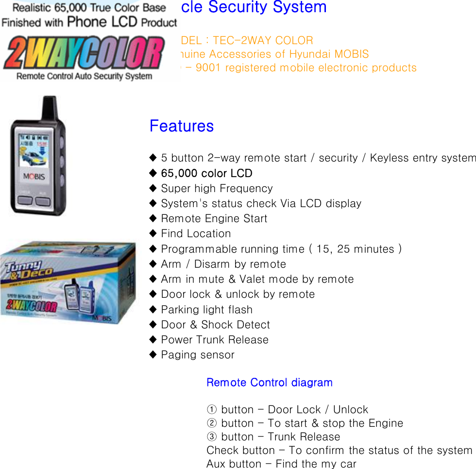 ◈ MODEL : TEC-2WAY COLOR◈ Genuine Accessories of Hyundai MOBIS ◈ ISO - 9001 registered mobile electronic productsFeatures♦ 5 button 2-way remote start / security / Keyless entry system♦ 65,000 color LCD♦ Super high Frequency♦ System&apos;s status check Via LCD display♦ Remote Engine Start♦ Find Location♦ Programmable running time ( 15, 25 minutes )♦ Arm / Disarm by remote♦ Arm in mute &amp; Valet mode by remote♦ Door lock &amp; unlock by remote♦ Parking light flash♦ Door &amp; Shock Detect♦ Power Trunk Release♦ Paging sensorRemote Control diagram① button - Door Lock / Unlock② button - To start &amp; stop the Engine③ button - Trunk ReleaseCheck button - To confirm the status of the systemAux button - Find the my carVehicle Security System