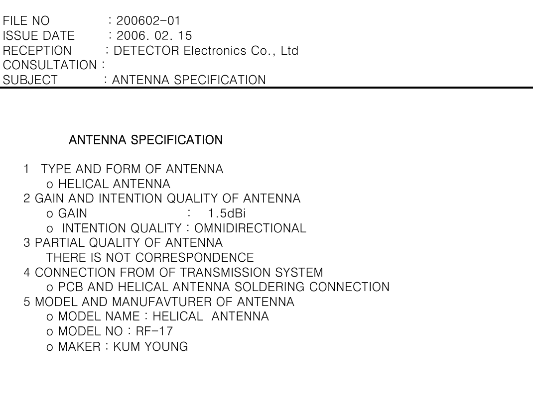       ο MAKER : KUM YOUNG       ο PCB AND HELICAL ANTENNA SOLDERING CONNECTION     5 MODEL AND MANUFAVTURER OF ANTENNA      ο MODEL NAME : HELICAL  ANTENNA      ο MODEL NO : RF-17      ο  INTENTION QUALITY : OMNIDIRECTIONAL     3 PARTIAL QUALITY OF ANTENNA      THERE IS NOT CORRESPONDENCE     4 CONNECTION FROM OF TRANSMISSION SYSTEM     1 TYPE AND FORM OF ANTENNA      ο HELICAL ANTENNA     2 GAIN AND INTENTION QUALITY OF ANTENNA      ο GAIN                        : 1.5dBi                ANTENNA SPECIFICATIONRECEPTION        : DETECTOR Electronics Co., LtdCONSULTATION :SUBJECT           : ANTENNA SPECIFICATIONFILE NO              : 200602-01ISSUE DATE        : 2006. 02. 15