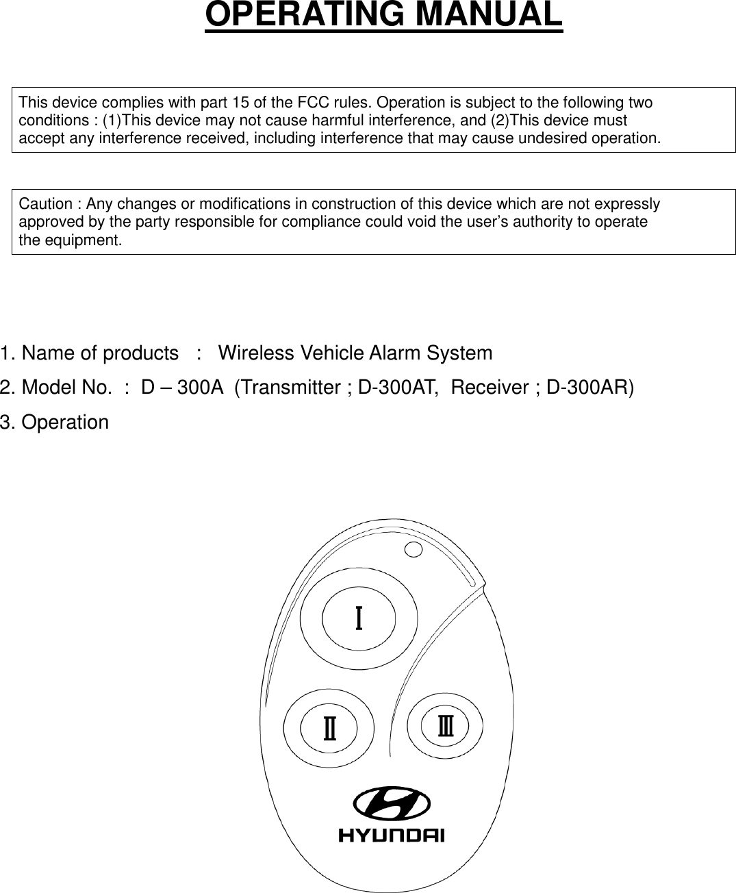 OPERATING MANUAL This device complies with part 15 of the FCC rules. Operation is subject to the following two conditions : (1)This device may not cause harmful interference, and (2)This device must accept any interference received, including interference that may cause undesired operation. Caution : Any changes or modifications in construction of this device which are not expressly approved by the party responsible for compliance could void the user’s authority to operate the equipment.1. Name of products   :   Wireless Vehicle Alarm System2. Model No.  :  D – 300A  (Transmitter ; D-300AT,  Receiver ; D-300AR)3. Operation