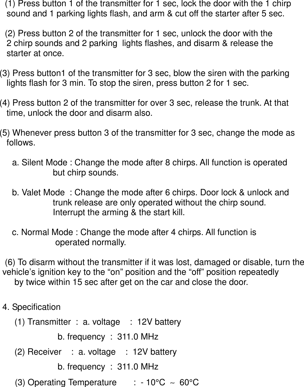  (1) Press button 1 of the transmitter for 1 sec, lock the door with the 1 chirp       sound and 1 parking lights flash, and arm &amp; cut off the starter after 5 sec. (2) Press button 2 of the transmitter for 1 sec, unlock the door with the      2 chirp sounds and 2 parking  lights flashes, and disarm &amp; release the      starter at once.   (3) Press button1 of the transmitter for 3 sec, blow the siren with the parking      lights flash for 3 min. To stop the siren, press button 2 for 1 sec.   (4) Press button 2 of the transmitter for over 3 sec, release the trunk. At that      time, unlock the door and disarm also.   (5) Whenever press button 3 of the transmitter for 3 sec, change the mode as      follows.    a. Silent Mode : Change the mode after 8 chirps. All function is operated                     but chirp sounds.    b. Valet Mode  : Change the mode after 6 chirps. Door lock &amp; unlock and                     trunk release are only operated without the chirp sound.                     Interrupt the arming &amp; the start kill.    c. Normal Mode : Change the mode after 4 chirps. All function is                      operated normally. (6) To disarm without the transmitter if it was lost, damaged or disable, turn the    vehicle’s ignition key to the “on” position and the “off” position repeatedly     by twice within 15 sec after get on the car and close the door.4. Specification        (1) Transmitter  :  a. voltage    :  12V battery                       b. frequency  :  311.0 MHz     (2) Receiver    :  a. voltage    :  12V battery                                      b. frequency  :  311.0 MHz      (3) Operating Temperature       :  - 10°C  ∼  60°C