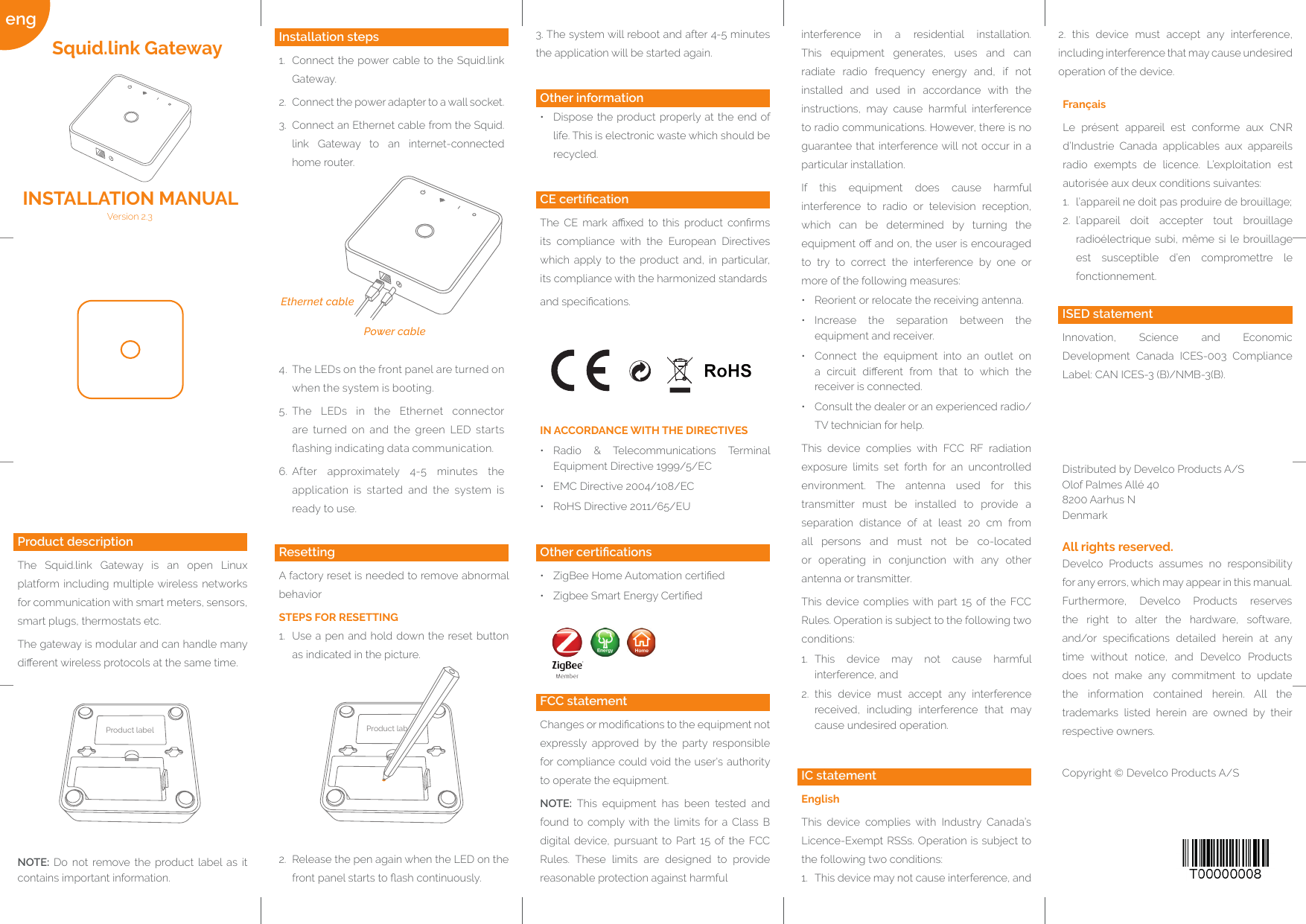 Quelle: http://www.barcode-generator.deeng Power cableEthernet cableProduct label Product labResettingA factory reset is needed to remove abnormal behaviorSTEPS FOR RESETTING1.  Use a pen and hold down the reset button as indicated in the picture.2.  Release the pen again when the LED on the front panel starts to ash continuously.Develco Products assumes no responsibility for any errors, which may appear in this manual.Furthermore, Develco Products reserves the right to alter the hardware, software, and/or  specications  detailed  herein  at  any time without notice, and Develco Products does not make any commitment to update the information contained herein. All the trademarks listed herein are owned by their respective owners.Copyright © Develco Products A/SAll rights reserved.Distributed by Develco Products A/SOlof Palmes Allé 40 8200 Aarhus NDenmarkFrançaisLe présent appareil est conforme aux CNR d’Industrie Canada applicables aux appareils radio exempts de licence. L’exploitation est autorisée aux deux conditions suivantes:1.  l’appareil ne doit pas produire de brouillage;2.  l’appareil doit accepter tout brouillage radioélectrique subi, même si le brouillage est susceptible d’en compromettre le fonctionnement.2. this device must accept any interference, including interference that may cause undesired operation of the device.IC statementEnglishThis device complies with Industry Canada’s Licence-Exempt RSSs. Operation is subject to the following two conditions:1.  This device may not cause interference, andinterference in a residential installation. This equipment generates, uses and can radiate radio frequency energy and, if not installed and used in accordance with the instructions, may cause harmful interference to radio communications. However, there is no guarantee that interference will not occur in a particular installation.If this equipment does cause harmful interference to radio or television reception, which can be determined by turning the equipment o and on, the user is encouraged to try to correct the interference by one or more of the following measures:•  Reorient or relocate the receiving antenna.•  Increase the separation between the equipment and receiver.•  Connect the equipment into an outlet on a  circuit  dierent  from  that  to  which  the receiver is connected.•  Consult the dealer or an experienced radio/TV technician for help.This device complies with FCC RF radiation exposure limits set forth for an uncontrolled environment. The antenna used for this transmitter must be installed to provide a separation distance of at least 20 cm from all persons and must not be co-located or operating in conjunction with any other antenna or transmitter.This device complies with part 15 of the FCC Rules. Operation is subject to the following two conditions:1.  This device may not cause harmful interference, and2.  this device must accept any interference received, including interference that may cause undesired operation.FCC statementChanges or modications to the equipment not expressly approved by the party responsible for compliance could void the user&apos;s authority to operate the equipment.NOTE: This equipment has been tested and found to comply with the limits for a Class B digital device, pursuant to Part 15 of the FCC Rules. These limits are designed to provide reasonable protection against harmfulOther certications•  ZigBee Home Automation certied•  Zigbee Smart Energy CertiedIN ACCORDANCE WITH THE DIRECTIVES•  Radio &amp; Telecommunications Terminal Equipment Directive 1999/5/EC•  EMC Directive 2004/108/EC•  RoHS Directive 2011/65/EUCE certicationThe  CE  mark  axed  to  this  product  conrms its compliance with the European Directives which apply to the product and, in particular, its compliance with the harmonized standardsand specications. Other information•  Dispose the product properly at the end of life. This is electronic waste which should be recycled.3. The system will reboot and after 4-5 minutes the application will be started again.Installation steps1.  Connect the power cable to the Squid.link Gateway.2.  Connect the power adapter to a wall socket.3.  Connect an Ethernet cable from the Squid.link Gateway to an internet-connected home router.4.  The LEDs on the front panel are turned on when the system is booting.5.  The LEDs in the Ethernet connector are turned on and the green LED starts ashing indicating data communication.6.  After approximately 4-5 minutes the application is started and the system is ready to use.NOTE: Do not remove the product label as it contains important information.Product descriptionThe Squid.link Gateway is an open Linux platform including multiple wireless networks for communication with smart meters, sensors, smart plugs, thermostats etc.The gateway is modular and can handle many dierent wireless protocols at the same time.Version 2.3 INSTALLATION MANUALSquid.link GatewayISED statementInnovation, Science and Economic Development Canada ICES-003 Compliance Label: CAN ICES-3 (B)/NMB-3(B).