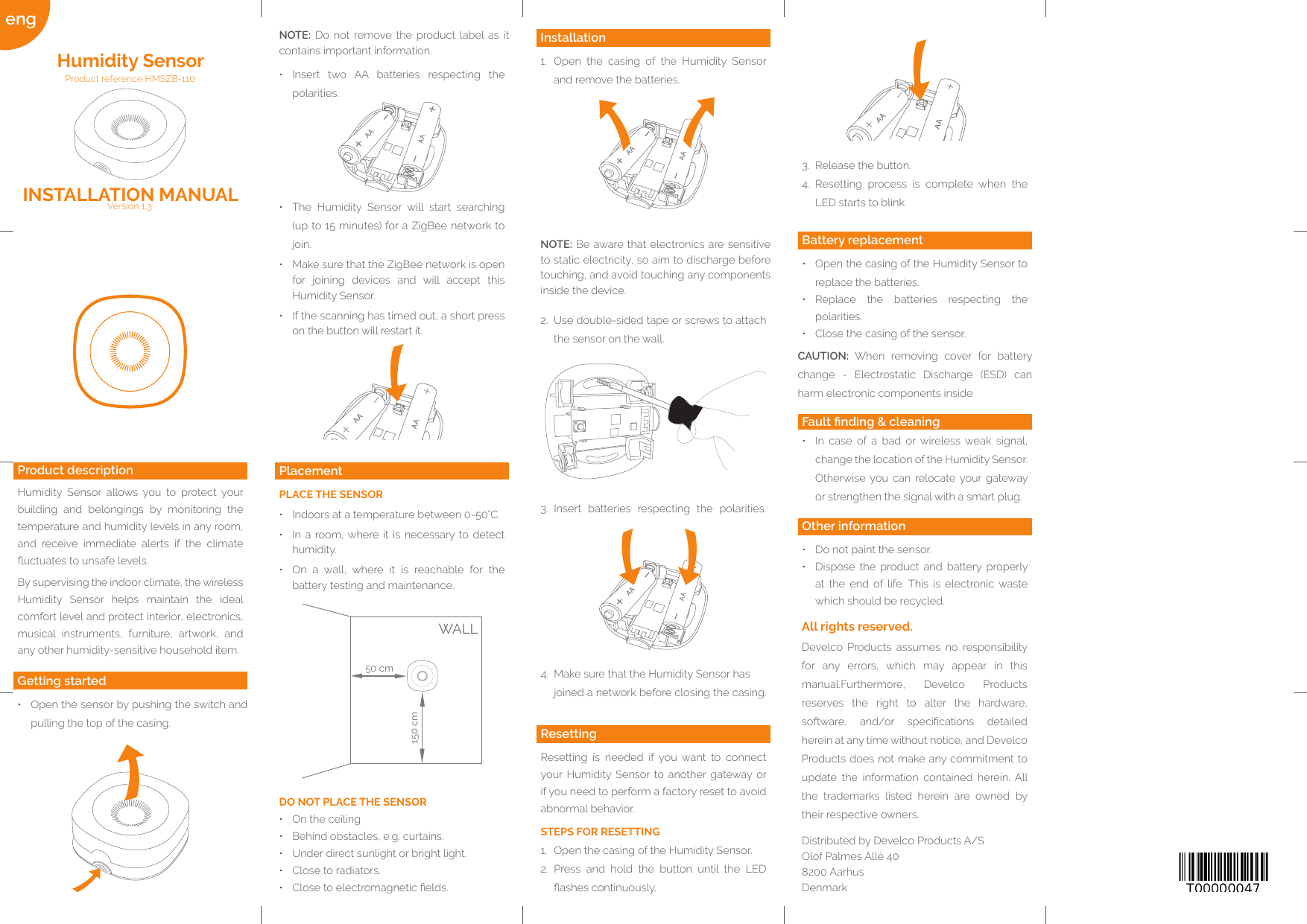 eng Quelle: http://www.barcode-generator.de3.  Release the button.4.  Resetting process is complete when the LED starts to blink.Other information•  Do not paint the sensor.•  Dispose the product and battery properly at the end of life. This is electronic waste which should be recycled.Fault nding &amp; cleaning•  In case of a bad or wireless weak signal, change the location of the Humidity Sensor. Otherwise you can relocate your gateway or strengthen the signal with a smart plug.Battery replacement•  Open the casing of the Humidity Sensor to replace the batteries.•  Replace the batteries respecting the polarities.•  Close the casing of the sensor.CAUTION: When removing cover for battery change - Electrostatic Discharge (ESD) can harm electronic components insideResettingResetting is needed if you want to connect your Humidity Sensor to another gateway or if you need to perform a factory reset to avoid abnormal behavior. STEPS FOR RESETTING1.  Open the casing of the Humidity Sensor.2.  Press and hold the button until the LED ashes continuously.Installation1.  Open the casing of the Humidity Sensor and remove the batteries.DO NOT PLACE THE SENSOR•  On the ceiling•  Behind obstacles, e.g. curtains.•  Under direct sunlight or bright light.•  Close to radiators.•  Close to electromagnetic elds.PlacementPLACE THE SENSOR•  Indoors at a temperature between 0-50°C.•  In a room, where it is necessary to detect humidity.•  On a wall, where it is reachable for the battery testing and maintenance.•  Insert two AA batteries respecting the polarities.NOTE: Do not remove the product label as it contains important information.Getting started•  Open the sensor by pushing the switch and pulling the top of the casing.Product descriptionHumidity Sensor allows you to protect your building and belongings by monitoring the temperature and humidity levels in any room, and receive immediate alerts if the climate uctuates to unsafe levels.By supervising the indoor climate, the wireless Humidity Sensor helps maintain the ideal comfort level and protect interior, electronics, musical instruments, furniture, artwork, and any other humidity-sensitive household item.Version 1.3INSTALLATION MANUALProduct reference HMSZB-110 Humidity Sensor•  The Humidity Sensor will start searching (up to 15 minutes) for a ZigBee network to join.•  Make sure that the ZigBee network is open for joining devices and will accept this Humidity Sensor.•  If the scanning has timed out, a short press on the button will restart it.Develco Products assumes no responsibility for any errors, which may appear in this manual.Furthermore, Develco Products reserves the right to alter the hardware, software,  and/or  specications  detailed herein at any time without notice, and Develco Products does not make any commitment to update the information contained herein. All the trademarks listed herein are owned by their respective owners.Distributed by Develco Products A/SOlof Palmes Allé 40 8200 AarhusDenmarkAll rights reserved.2.  Use double-sided tape or screws to attach the sensor on the wall.4.  Make sure that the Humidity Sensor has  joined a network before closing the casing.NOTE: Be aware that electronics are sensitive to static electricity, so aim to discharge before touching, and avoid touching any components inside the device.3.  Insert batteries respecting the polarities.50 cm150 cmWALL