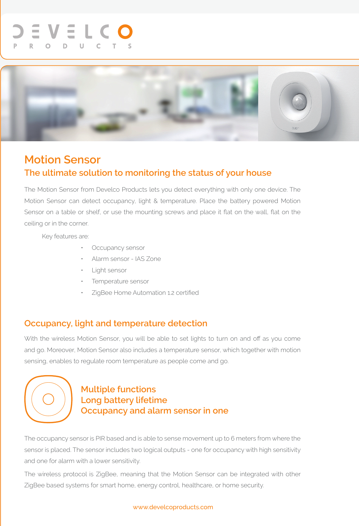 The occupancy sensor is PIR based and is able to sense movement up to 6 meters from where the sensor is placed. The sensor includes two logical outputs - one for occupancy with high sensitivity and one for alarm with a lower sensitivity.The wireless protocol is ZigBee, meaning that the Motion Sensor can be integrated with other ZigBee based systems for smart home, energy control, healthcare, or home security.Multiple functionsLong battery lifetimeOccupancy and alarm sensor in oneWith  the wireless  Motion  Sensor, you will  be  able  to  set  lights  to  turn  on  and  o  as you come and go. Moreover, Motion Sensor also includes a temperature sensor, which together with motion sensing, enables to regulate room temperature as people come and go.Occupancy, light and temperature detectionThe Motion Sensor from Develco Products lets you detect everything with only one device. The Motion Sensor can detect occupancy, light &amp; temperature. Place the battery powered Motion Sensor on a table or shelf, or use the mounting screws and place it at on the wall, at on the ceiling or in the corner.Key features are:•  Occupancy sensor•  Alarm sensor - IAS Zone•  Light sensor•  Temperature sensor•  ZigBee Home Automation 1.2 certiedMotion SensorThe ultimate solution to monitoring the status of your housewww.develcoproducts.com