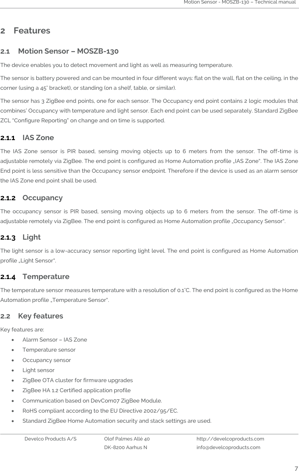 Motion Sensor - MOSZB-130 – Technical manual   Develco Products A/S Olof Palmes Allé 40 http://develcoproducts.com  DK-8200 Aarhus N info@develcoproducts.com  7 2 Features 2.1 Motion Sensor – MOSZB-130                                             The device enables you to detect movement and light as well as measuring temperature.   The sensor is battery powered and can be mounted in four different ways: flat on the wall, flat on the ceiling, in the corner (using a 45° bracket), or standing (on a shelf, table, or similar).   The sensor has 3 ZigBee end points, one for each sensor. The Occupancy end point contains 2 logic modules that combines’ Occupancy with temperature and light sensor. Each end point can be used separately. Standard ZigBee ZCL “Configure Reporting” on change and on time is supported.   2.1.1 IAS Zone The  IAS  Zone  sensor  is  PIR  based,  sensing  moving  objects  up  to  6  meters  from  the  sensor.  The  off-time  is adjustable remotely via ZigBee. The end point is configured as Home Automation profile „IAS Zone“. The IAS Zone End point is less sensitive than the Occupancy sensor endpoint. Therefore if the device is used as an alarm sensor the IAS Zone end point shall be used.  2.1.2 Occupancy The  occupancy  sensor  is  PIR  based,  sensing  moving  objects  up  to  6  meters  from  the  sensor.  The  off-time  is adjustable remotely via ZigBee. The end point is configured as Home Automation profile „Occupancy Sensor“. 2.1.3 Light The light sensor is a low-accuracy sensor reporting light level. The end point is configured as Home Automation profile „Light Sensor“. 2.1.4 Temperature The temperature sensor measures temperature with a resolution of 0.1°C. The end point is configured as the Home Automation profile „Temperature Sensor“. 2.2 Key features Key features are:  Alarm Sensor – IAS Zone  Temperature sensor  Occupancy sensor  Light sensor  ZigBee OTA cluster for firmware upgrades  ZigBee HA 1.2 Certified application profile  Communication based on DevCom07 ZigBee Module.  RoHS compliant according to the EU Directive 2002/95/EC.  Standard ZigBee Home Automation security and stack settings are used. 