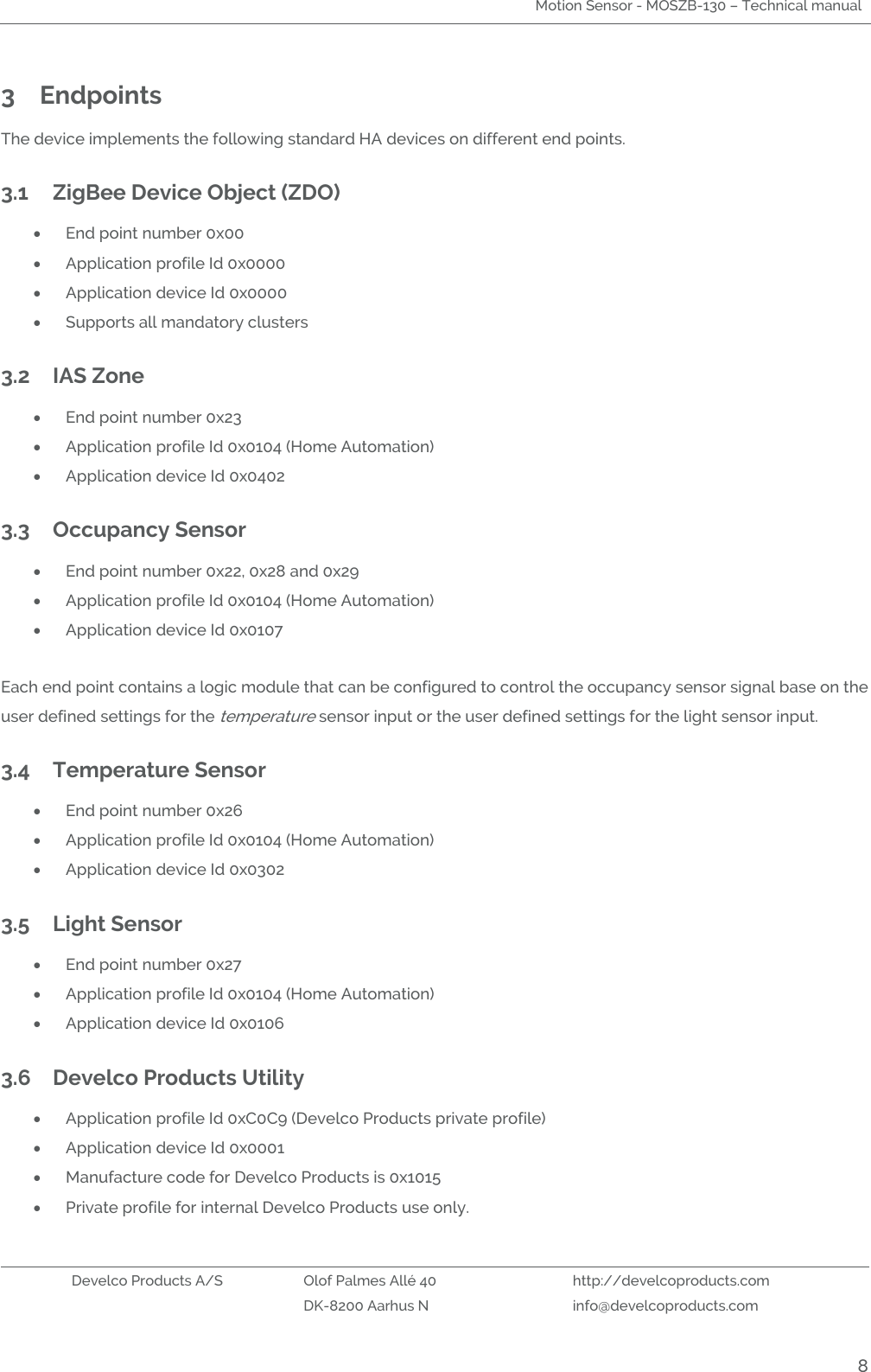 Motion Sensor - MOSZB-130 – Technical manual   Develco Products A/S Olof Palmes Allé 40 http://develcoproducts.com  DK-8200 Aarhus N info@develcoproducts.com  8 3 Endpoints   The device implements the following standard HA devices on different end points.  3.1 ZigBee Device Object (ZDO)  End point number 0x00  Application profile Id 0x0000  Application device Id 0x0000  Supports all mandatory clusters 3.2 IAS Zone   End point number 0x23  Application profile Id 0x0104 (Home Automation)  Application device Id 0x0402 3.3 Occupancy Sensor  End point number 0x22, 0x28 and 0x29  Application profile Id 0x0104 (Home Automation)  Application device Id 0x0107  Each end point contains a logic module that can be configured to control the occupancy sensor signal base on the user defined settings for the temperature sensor input or the user defined settings for the light sensor input. 3.4 Temperature Sensor  End point number 0x26  Application profile Id 0x0104 (Home Automation)  Application device Id 0x0302 3.5 Light Sensor  End point number 0x27  Application profile Id 0x0104 (Home Automation)  Application device Id 0x0106 3.6 Develco Products Utility    Application profile Id 0xC0C9 (Develco Products private profile)  Application device Id 0x0001  Manufacture code for Develco Products is 0x1015  Private profile for internal Develco Products use only. 